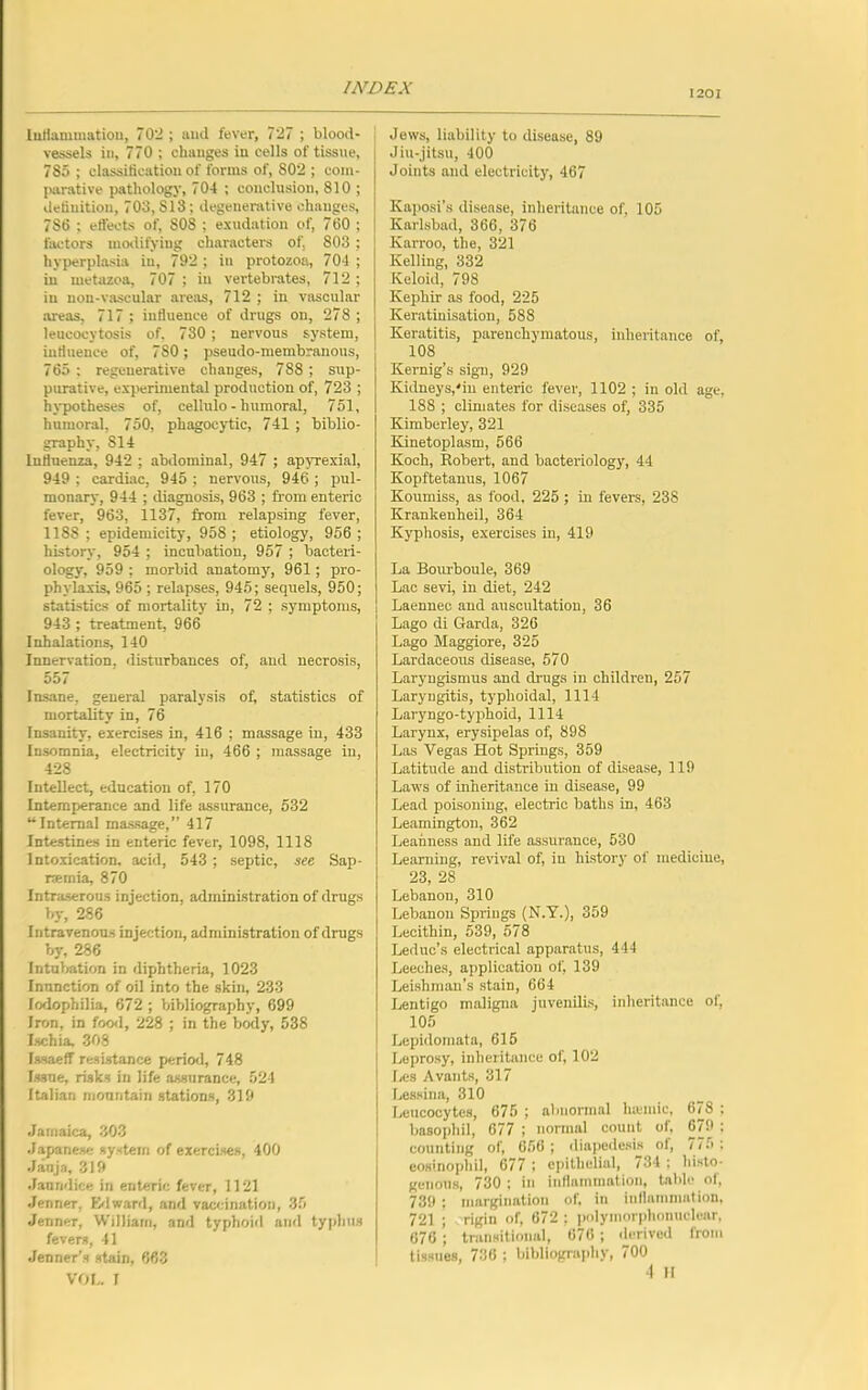 201 Inflammation, 702 ; and fever, 727 ; blood- vessels in, 770 ; changes in cells of tissue, 785 ; classification of forms of, 802 ; com- parative pathology, 704 ; conclusion, 810 ; definition, 703, S13 ; degenerative changes, 786 ; ett'ects of, 808 ; exudation of, 760 ; factors modifying characters of, 803 ; hyperplasia iu, 792 ; in protozoa, 704 ; in metazoa, 707 ; iu vertebrates, 712 ; in non-vascular areas, 712 ; in vascular areas, 717 ; influence of drugs on, 278 ; leucocytosis of, 730 ; nervous system, influence of, 7S0; pseudo-membranous, 765 ; regenerative changes, 788 ; sup- purative, experimental production of, 723 ; hypotheses of, cellulo - humoral, 751, humoral, 750, phagocytic, 741 ; biblio- graphy, SI 4 Influenza, 942 ; abdominal, 947 ; apyrexial, 949 ; cardiac, 945 ; nervous, 946 ; pul- monary, 944 ; diagnosis, 963 ; from enteric fever, 963, 1137, from relapsing fever, 1188; epidemicity, 958 ; etiology, 956 ; history, 954 ; incubation, 957 ; bacteri- ology, 959 ; morbid anatomy, 961; pro- phylaxis, 965 ; relapses, 945; sequels, 950; statistics of mortality in, 72 ; symptoms, 943; treatment, 966 Inhalations, 140 Innervation, disturbances of, and necrosis, 557 Insane, general paralysis of, statistics of mortality in, 76 Insanity, exercises in, 416 ; massage in, 433 Insomnia, electricity iu, 466 ; massage in, 428 Intellect, education of, 170 Intemperance and life assurance, 532 “Internal massage,” 417 Intestines in enteric fever, 1098, 1118 Intoxication, acid, 543 ; septic, see Sap- netnia, 870 Intraserous injection, administration of drugs by, 286 Intravenous injection, administration of drugs by, 286 Intubation in diphtheria, 1023 Inunction of oil into the skin, 233 lodophilia, 672 ; bibliography, 699 Iron, in food, 228 ; in the body, 538 Ischia 308 IssaefT resistance period, 748 Issue, risks in life assurance, 524 Italian mountain stations, 319 Jamaica, 303 Japanese system of exercises, 400 Janja, 319 Jaundice in enteric fever, 1121 Jenner, Edward, and vaccination, 35 Jenner, William, and typhoid and typhus fevers, 41 Jenner’s stain, 663 VOL. I Jews, liability to disease, 89 Jiu-jitsu, 400 Joints and electricity, 467 Kaposi’s disease, inheritance of, 105 Karlsbad, 366, 376 Kan-oo, the, 321 Kelling, 332 Keloid, 798 Kephir as food, 225 Keratinisation, 588 Keratitis, parenchymatous, inheritance of, 108 Kernig’s sign, 929 Kidneys,'in enteric fever, 1102 ; in old age, 188 ; climates for diseases of, 335 Kimberley, 321 Kinetoplasm, 566 Koch, Robert, and bacteriology, 44 Kopftetanus, 1067 Koumiss, as food, 225 ; in fevers, 238 Krankenheil, 364 Kyphosis, exercises in, 419 La Bourboule, 369 Lac sevi, in diet, 242 Laennec and auscultation, 36 Lago di Garda, 326 Lago Maggiore, 325 Lardaceous disease, 570 Laryngismus and drugs in children, 257 Laryngitis, typlioidal, 1114 Laryngo-typhoid, 1114 Larynx, erysipelas of, 898 Las Vegas Hot Springs, 359 Latitude and distribution of disease, 119 Laws of inheritance in disease, 99 Lead poisoning, electric baths in, 463 Leamington, 362 Leanness and life assurance, 530 Learning, revival of, in history of medicine, 23, 28 Lebanon, 310 Lebanon Springs (N.Y.), 359 Lecithin, 539, 578 Leduc’s electrical apparatus, 444 Leeches, application of, 139 Leishman’s stain, 664 Lentigo maligna juvenilis, inheritance of, 105 Lepidomata, 615 Leprosy, inheritance of, 102 Les Avants, 317 Lessina, 310 Leucocytes, 675 ; abnormal htemic, 678 ; basophil, 677 ; normal count of, 6/9 : counting of, 656 ; diapedesis of, 775 : eosinophil, 677 ; epithelial, 734 ; histo- genous, 730 ; in inflammation, table ol, 739 ; margination of, in inflammation, 721 ; rigin of, 672 ; polymorphonuclear, 676 ; transitional, 676 ; derived from tissues, 736 ; bibliography, 700