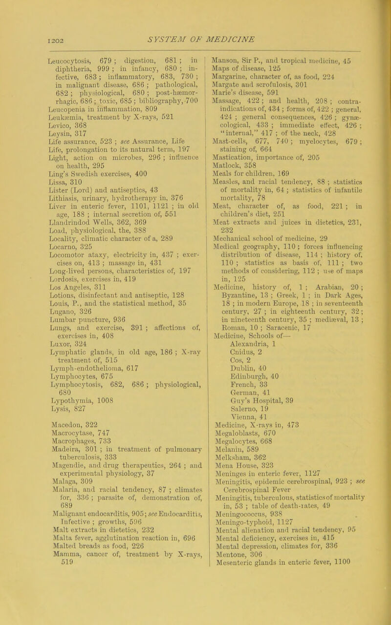 Leucoeytosis, 679 ; digestion, 681 ; in j diphtheria, 999 ; in infancy, 680 ; in- I fective, 683 ; inflammatory, 683, 730 ; in malignant disease, 686 ; pathological, 682; phy biological, 680 ; post-liannor- rhagic, 686; toxic, 685; bibliography,-700 Leueopenia in inflammation, 809 Leukaemia, treatment by X-rays, 521 Levico, 368 Ley sin, 317 Life assurance, 523 ; see Assurance, Life Life, prolongation to its natural term, 197 Light, action on microbes, 296 ; influence on healtii, 295 Ling’s Swedish exercises, 400 Lissa, 310 Lister (Lord) and antiseptics, 43 Lithiasis, urinary, hydrotherapy in, 376 Liver in enteric fever, 1101, 1121 ; in old age, 188 ; internal secretion of, 551 Llandrindod Wells, 362, 369 Load, physiological, the, 388 Locality, climatic character of a, 289 Locarno, 325 Locomotor ataxy, electricity in, 437 ; exer- cises on, 413 ; massage in, 431 Long-lived persons, characteristics of, 197 Lordosis, exercises in, 419 Los Angeles, 311 Lotions, disinfectant and antiseptic, 128 Louis, P., and the statistical method, 35 Lugano, 326 Lumbar puncture, 936 Lungs, and exercise, 391 ; affections of, exercises in, 408 Luxor, 324 Lymphatic glands, in old age, 186 ; X-ray treatment of, 515 Lymph-endothelioma, 617 Lymphocytes, 675 Lymphocytosis, 682, 686 ; physiological, '680 Lypothymia, 1008 Lysis, 827 Macedon, 322 Macrocytase, 747 Macrophages, 733 Madeira, 301 ; in treatment of pulmonary tuberculosis, 333 Magendie, and drug therapeutics, 264 ; and experimental physiology, 37 Malaga, 309 Malaria, and racial tendency, 87 ; climates for, 336 ; parasite of, demonstration of, 689 Malignant endocarditis, 905; see Endocarditis, Infective ; growths, 596 Malt extracts in dietetics, 232 Malta fever, agglutination reaction in, 696 Malted breads as food, 226 Mamma, cancer of, treatment by X-rays, 519 Manson, Sir P., and tropical medicine, 45 Maps of disease, 125 Margarine, character of, as food, 224 Margate and scrofulosis, 301 Marie’s disease, 591 Massage, 422 ; and health, 208 ; contra- indications of, 434 ; forms of, 422 ; general, 424 ; general consequences, 426 ; gyne- cological, 433 ; immediate effect, 426 ; “internal,” 417 ; of the neck, 428 Mast-cells, 677, 740; myelocytes, 679; staining of, 664 Mastication, importance of, 205 Matlock, 358 Meals for children, 169 Measles, and racial tendency, 88 ; statistics of mortality in, 64 ; statistics of infantile mortality, 78 Meat, character of, as food, 221 ; in children’s diet, 251 Meat extracts and juices in dietetics, 231, 232 Mechanical school of medicine, 29 Medical geography, 110 ; forces influencing distribution of disease, 114 ; history of, 110 ; statistics as basis of. 111 ; two methods of considering, 112 ; use of maps in, 125 Medicine, history of, 1 ; Arabian, 20; Byzantine, 13 ; Greek, 1 ; in Dark Ages, 18 ; in modern Europe, 18 ; in seventeenth century, 27 ; in eighteenth century, 32; in nineteenth century, 35 ; mediaeval, 13 ; Roman, 10 ; Saracenic, 17 Medicine, Schools of— Alexandria, 1 Cnidus, 2 Cos, 2 Dublin, 40 Edinburgh, 40 French, 33 German, 41 Guy’s Hospital, 39 Salerno, 19 Vienna, 41 Medicine, X-rays in, 473 Megaloblasts, 670 Megalocytes, 668 Melanin, 589 Melksliam, 362 Mena House, 323 Meninges in enteric fever, 1127 Meningitis, epidemic cerebrospinal, 923 ; see Cerebrospinal Fever Meningitis, tuberculous, statisticsof mortality in, 53 ; table of death-rates, 49 Meningococcus, 938 Meningo-typhoid, 1127 Mental alienation and racial tendency, 95 Mental deficiency, exercises in, 415 Mental depression, climates for, 336 Mentone, 306 Mesenteric glands in enteric fever, 1100