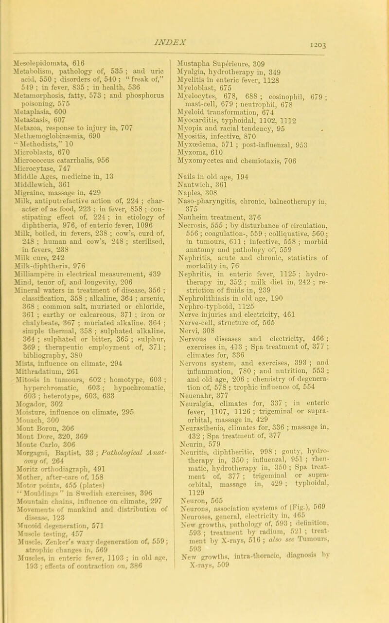 203 Mesolepidomata, 616 Metabolism, pathology of, 535 ; and nric acid, 550 ; disorders of, 540 ; “ freak of,” 549 ; in fever, S35 ; in health, 536 Metamorphosis, fatty, 573 ; and phosphorus poisoning, 575 Metaplasia, 600 Metastasis, 607 Metazoa, response to injury in, 707 Methanuoglobinsemia, 690  Methodists,” 10 Microblasts, 670 Micrococcus catarrhalis, 956 Mierocvtase, 747 Middle Ages, medicine in, 13 Middle wich, 361 Migraine, massage in, 429 Milk, antiput! efactive action of, 224 ; char- acter of as food, 223 ; in fever, 858 ; con- stipating effect of, 224 ; in etiology of diphtheria, 976, of enteric fever, 1096 Milk, boiled, in fevers, 238 ; cow’s, curd of, 248 ; human and cow’s, 248 ; sterilised, in fevers, 23S Milk cure, 242 Milk-diphtheria, 976 Milliampere in electrical measurement, 439 Mind, tenor of, and longevity, 206 Mineral waters in treatment of disease, 356 ; classification, 358 ; alkaline, 364 ; arsenic, 368 ; common salt, muriated or chloride, 361 ; earthy or calcareous, 371 ; iron or chalybeate, 367 ; muriated alkaline. 364 ; simple thermal, 358 ; sulphated alkaline, 364 ; sulphated or bitter, 365 ; sulphur, 369 ; therapeutic employment of, 371 ; bibliography, 380 Mists, influence on climate, 294 Mithradatium, 261 Mitosis in tumours, 602 ; homotype, 603 ; hyperchromatic, 603 ; hypocbromatic, 603 ; heterotype, 603, 633 Mogador, 302 Moisture, influence on climate, 295 Mouach, 300 Mont Boron, 306 Mont Dore, 320, 369 Monte Carlo, 306 Morgagni, Baptist, 33 ; Pathological Anat- om.]/ of, 264 Moritz orthodiagraph, 491 Mother, after-care of, 158 Motor points, 455 (plates) “Mouldings” in Swedish exercises, 396 Mountain chains, influence on climate, 297 Movements of mankind and distribution of disease, 123 Mucoid degeneration, 571 Muscle testing, 457 Muscle, Zenker’s waxy degeneration of, 559; atrophic changes in, 569 Muscles, in enteric fever, 1103 ; in old age, 193 ; effects of contraction on, 386 Mustapha Superieure, 309 Myalgia, hydrotherapy in, 349 Myelitis in enteric fever, 1128 Myeloblast, 675 Myelocytes, 678, 688 ; eosinophil, 679 ; mast-cell, 679 ; neutrophil, 678 Myeloid transformation, 674 Myocarditis, typhoidal, 1102, 1112 Myopia and racial tendency, 95 Myositis, infective, 870 Myxoedema, 571 ; post-influenzal, 953 Myxoma, 610 Myxomycetes and chemiotaxis, 706 Nails in old age, 194 Nantwich, 361 Naples, 308 Naso-pharyngitis, chronic, balneotherapy in, 375 Nauheim treatment, 376 Necrosis, 555 ; by disturbance of circulation, 556 ; coagulation-, 559 : colliquative, 560 ; in tumours, 611 ; infective, 558 ; morbid anatomy and pathology of, 559 Nephritis, acute and chronic, statistics of mortality in, 76 Nephritis, in enteric fever, 1125 ; hydro- therapy in, 352 ; milk diet in, 242 ; re- striction of fluids in, 239 Nephrolithiasis in old age, 190 Nephro-typhoid, 1125 Nerve injuries and electricity, 461 Nerve-cell, structure of, 565 Nervi, 308 Nervous diseases and electricity, 466 ; exercises in, 413 ; Spa treatment of, 377 ; climates for, 336 Nervous system, and exercises, 393 ; and inflammation, 780 ; and nutrition, 553 ; and old age, 206 ; chemistry' of degenera- tion of, 578 ; trophic influence of, 554 Neuenahr, 377 Neuralgia, climates for, 337 ; in enteric fever, 1107, 1126 ; trigeminal or supra- orbital, massage in, 429 Neurasthenia, climates for, 336 ; massage in, 432 ; Spa treatment of, 377 Neurin, 579 Neuritis, diphtheritic, 998 ; gouty, hydro- therapy in, 350 ; influenzal, 951 ; rheu- matic, hydrotherapy in, 350 ; Spa treat- ment of, 377 ; trigeminal or supra- orbital, massage in, 429 ; typhoidal, 1129 Neuron, 565 Neurons, association systems of (Fig.), 569 Neuroses, general, electricity in, 465 New growths, pathology of, 593 ; definition, 593 ; treatment by radium, 521 ; treat ment by X-rays, 516; also so- Tumours, 593 New growths, intra-thoracic, diagnosis by X-rays, 509