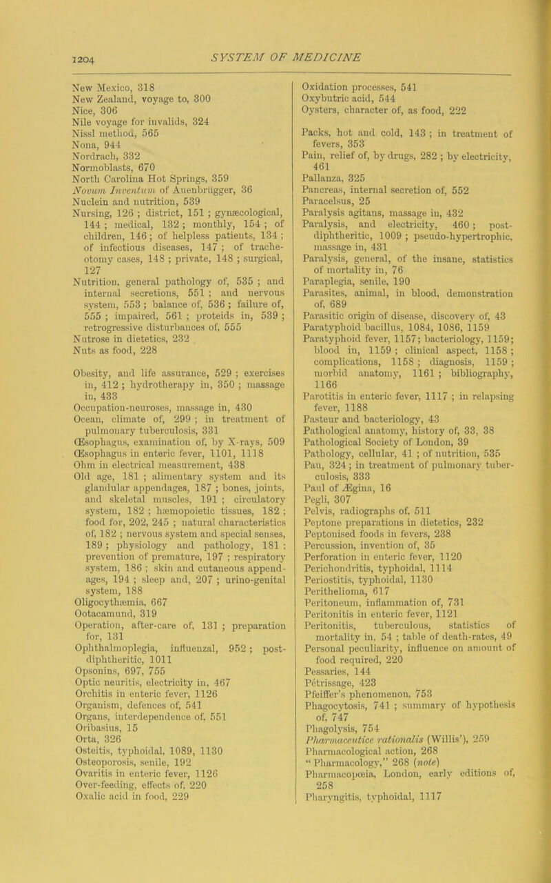 3204 New Mexico, 318 New Zealand, voyage to, 300 Nice, 306 Nile voyage for invalids, 324 Nissl method, 565 Nona, 944 Nordrach, 332 Normoblasts, 670 North Carolina Hot Springs, 359 Novum Invention of Auenbriigger, 36 Nuclein and nutrition, 539 Nursing, 126 ; district, 151 ; gynaecological, 144 ; medical, 132 ; monthly, 154 ; of children, 146; of helpless patients, 134 ; of infectious diseases, 147 ; of trache- otomy cases, 148 ; private, 148 ; surgical, 127 Nutrition, general pathology of, 535 ; and internal secretions, 551 ; and nervous system, 553 ; balance of, 536 ; failure of, 555 ; impaired, 561 ; proteids in, 539 ; retrogressive disturbances of, 555 Nutrose in dietetics, 232 Nuts as food, 228 Obesity, and life assurance, 529 ; exercises in, 412 ; hydrotherapy in, 350 ; massage in, 433 Occupation-neuroses, massage in, 430 Ocean, climate of, 299 ; in treatment of pulmonary tuberculosis, 331 (Esophagus, examination of, by X-rays, 509 (Esophagus in enteric fever, 1101, 1118 Ohm in electrical measurement, 438 Old age, 181 ; alimentary system and its glandular appendages, 187 ; bones, joints, and skeletal muscles, 191 ; circulatory system, 182 ; liamiopoietic tissues, 182 ; food for, 202, 245 ; natural characteristics of, 182 ; nervous system and special senses, 189 ; physiology and pathology, 181 ; prevention of premature, 197 ; respiratory system, 186 ; skin and cutaneous append- ages, 194 ; sleep and, 207 ; urino-genital system, 188 Oligoeytluemia, 667 Ootacamund, 319 Operation, after-care of, 131 ; preparation for, 131 Ophthalmoplegia, influenzal, 952 ; post- diphtheritic, 1011 Opsonins, 697, 755 Optic neuritis, electricity in, 467 Orchitis in enteric fever, 1126 Organism, defences of, 541 Organs, interdependence of. 551 Oribasius, 15 Orta, 326 Osteitis, typlioidal, 1089, 1130 Osteoporosis, senile, 192 Ovaritis in enteric fever, 1126 Over-feeding, effects of, 220 Oxalic acid in food, 229 Oxidation processes, 541 Oxybutric acid, 544 Oysters, character of, as food, 222 Packs, hot and cold, 143 ; in treatment of fevers, 353 Pain, relief of, by drugs, 282 ; by electricity, 461 Pallanza, 325 Pancreas, internal secretion of, 552 Paracelsus, 25 Paralysis agitans, massage in, 432 Paralysis, and electricity, 460 ; post- diphtheritic, 1009 ; pseudo-hypertrophic, massage in, 431 Paralysis, general, of the insane, statistics of mortality in, 76 Paraplegia, senile, 190 Parasites, animal, in blood, demonstration of, 689 Parasitic origin of disease, discovery of, 43 Paratyphoid bacillus, 1084, 1086, 1159 Paratyphoid fever, 1157; bacteriology, 1159; blood in, 1159; clinical aspect, 1158; complications, 1158; diagnosis, 1159; morbid anatomy, 1161 ; bibliography, 1166 Parotitis in enteric fever, 1117 ; in relapsing fever-, 1188 Pasteur and bacteriology-, 43 Pathological anatomy, history of, 33, 38 Pathological Society of Loudon, 39 Pathology, cellular, 41 ; of nutrition, 535 Pau, 324 ; in treatment of pulmonary tuber- culosis, 333 Paul of /Egina, 16 Pegli, 307 Pelvis, radiographs of, 511 Peptone preparations in dietetics, 232 Peptonised foods in fevers, 238 Percussion, invention of, 35 Perforation in enteric fever, 1120 Perichondritis, typlroidal, 1114 Periostitis, typlioidal, 1130 Perithelioma, 617 Peritoneum, inflammation of, 731 Peritonitis in enteric fever, 1121 Peritonitis, tuberculous, statistics of mortality in, 54 ; table of death-rates, 49 Personal peculiarity, influence on amount of food required, 220 Pessaries, 144 Petrissage, 423 Pfeiffer’s phenomenon. 753 Phagocytosis, 741 ; summary of hypothesis of, 747 Pliagolysis, 754 Pha/rmaceutice rationalis (Willis’), 259 Pharmacological action, 268 “ Pharmacology,” 268 (note) Pharmacopoeia, Loudon, early editions of, 258 Pharyngitis, typlioidal, 1117