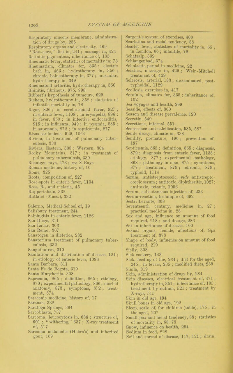 Respiratory mucous membrane, administra- tion of drugs by, 285 Respiratory organs and electricity, 469 “Rest-cure, diet in, 241 ; massage in, 424 Retinitis pigmentosa, inheritance of, 105 Rheumatic fever, statistics of mortality in; 73 Rheumatism, climates for, 335 ; electric bath in, 463 ; hydrotherapy in, 350 ; chronic, balneotherapy in, 377 ; muscular, hydrotherapy in, 349 Rheumatoid arthritis, hydrotherapy in, 350 Rhinitis, fibrinous, 975, 998 Ribbert’s hypothesis of tumours, 629 Rickets, hydrotherapy in, 352 ; statistics of infantile mortality in, 78 Rigor, 826 ; in cerebrospinal fever, 927 ; in enteric fever, 1108 ; in erysipelas, 896 ; in fever, 850 ; in infective endocarditis, 915 ; in influenza, 949 ; in pyajmia, 885 ; in sapraemia, 872 ; in septicaemia, 877 Risus sardonicus, 929, 1064 Riviera, in treatment of pulmonary tuber- culosis, 330 Riviera, Eastern, 308 ; Western, 304 Rooky Mountains, 317 ; in treatment of pulmonary tuberculosis, 330 Roentgen rays, 473 ; see X-Rays Roman medicine, history of, 10 Rome, 325 Roots, composition of, 227 Rose-spots in enteric fever, 1104 Ross, R., and malaria, 45 Ruppertsliaiu, 332 Rutland (Mass.), 332 Salerno, Medical School of, 19 Salisbury treatment, 244 Salpingitis in enteric fever, 1126 San Diego, 311 San Lucar, 303 San Remo, 307 Sanatogen in dietetics, 232 Sanatorium treatment of pulmonary tuber- culosis, 332 Sanguinaires, 310 Sanitation and distribution of disease, 124 ; in etiology of enteric fever, 1096 Santa Barbara, 311 Santa Fe de Bogota, 319 Santa Margherita, 308 Sapnemia, 865 ; definition, 865 ; etiology, 870; experimental pathology, 866; morbid anatomy, 873 ; symptoms, 872 ; treat- ment, 874 Saracenic medicine, history of, 17 Saranac, 332 Saratoga Springs, 364 Sarcoblasts, 787 Sarcoma, leucocytosis in. 686 ; structure of, 601 ; “withering,” 637 ; X-ray treatment of, 517 Sarcoma melanodes (Hebra’s) and inherited gout, 109 Sargent’s system of exercises, 400 Scarlatina and racial tendency, 88 Scarlet fever, statistics of mortality in, 65 ; in London, 66 ; infantile, 78 Schatzalp, 332 Sehlangenbad, 374 Scholastic period in medicine, 22 Sciatica, massage in, 429 ; Weir - Mitchell treatment of, 429 Sclerosis, arterial, 183 ; disseminated, post- typhoidal, 1129 Scoliosis, exercises in, 417 Scrofula, climates for, 335 ; inheritance of, 102 Sea voyages and health, 299 Seaside, effects of, 300 Season and disease prevalence, 120 Secretin, 540 Secretions, internal, 551 Senescence and calcification, 585, 587 Senile decay, climate in, 338 Senility, premature, 196 ; prevention of, 197 SepticEemia, 865 ; definition, 865 ; diagnosis, 879 ; diagnosis from enteric fever, 1138 ; etiology, 877 ; experimental pathology, 868 ; pathology in man, 875 ; symptoms, 877 ; treatment, 879 ; chronic, 879 ; typhoid, 1114 Serum, antistreptococcic, vide antistrepto- coccic serum; antitoxic, diphtheritic, 1027; antitoxic, tetanic, 1056 Serum, subcutaneous injection of, 233 Serum-reaction, technique of, 692 Sestri Levante, 308 Seventeenth century, medicine in, 27 ; practical medicine in, 28 Sex and age, influence on amount of food required, 218 ; and dosage, 286 Sex in inheritance of disease, 100 Sexual organs, female, affections of, Spa treatment of, 378 Shape of body, influence on amount of food required, 219 Sicily, 308 Sick cookery, 143 Sick, feeding of the, 234 ; diet for the aged, 245 ; in fevers, 235 ; modified diets, 239 Simla, 319 Skin, administration of drugs by, 284 Skin diseases, electrical treatment of, 471 ; hydrotherapy in, 351; inheritance of, 105 ; treatment by radium, 521 ; treatment by X-rays, 515 Skin in old age, 194 Skull bones in old age, 192 Sleep, scale of, for children (table), 175 ; in the aged, 207 Small-pox and racial tendency, 88; statistics of mortality in, 68, 78 Snow', influence on health, 294 Sodium in food, 228 Soil and spread of disease, 117, 121 ; drain-