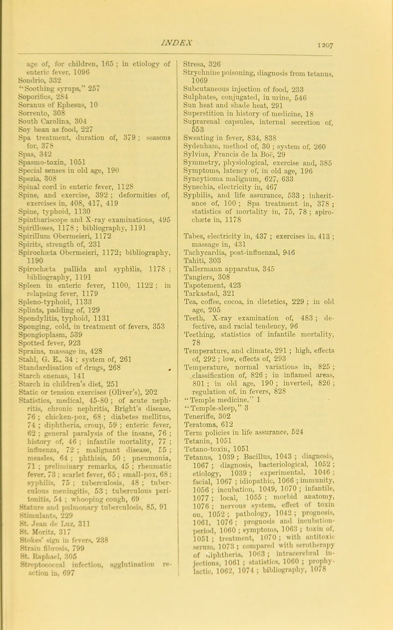1207 age of, for children, 165 ; in etiology of enteric fever, 1096 Somlrio, 332 “Soothing syrups,” 257 Soporifics, 2S4 Soranus of Ephesus, 10 Sorrento, 30S South Carolina, 304 Soy bean as food, 227 Spa treatment, duration of, 379 ; seasons for, 37S Spas, 342 Spasmo-toxin, 1051 Special senses in old age, 190 Spezia, SOS Spinal cord in enteric fever, 112S Spine, and exercise, 392 ; deformities of, exercises in, 408, 417, 419 Spine, typhoid, 1130 Spinthariscope and X-ray examinations, 495 Spirilloses, 117S ; bibliography, 1191 Spirillum Obemieieri, 1172 Spirits, strength of, 231 Spirochata Obermeieri, 1172; bibliography, 1190 Spirochata pallida and syphilis, 1178 ; bibliography, 1191 Spleen in enteric fever, 1100, 1122 ; in relapsing fever, 1179 Spleno-typhoid, 1133 Splints, padding of, 129 Spondylitis, typhoid, 1131 Sponging, cold, in treatment of fevers, 353 Spongioplasm, 539 Spotted fever, 923 Sprains, massage in, 428 Stahl, G. E., 34 ; system of, 261 Standardisation of drugs, 268 . Starch enemas, 141 Starch in children’s diet, 251 Static or tension exercises (Oliver’s), 202 Statistics, medical, 45-80 ; of acute neph- ritis, chronic nephritis, Bright’s disease, 76 ; chicken-pox, 68 ; diabetes mellitus, 74 ; diphtheria, croup, 59 ; enteric fever, 62 ; general paralysis of the insane, 76 ; history of, 46 ; infantile mortality, 77 ; influenza, 72 ; malignant disease, £5 ; measles, 64 ; phthisis, 50 ; pneumonia, 71 ; preliminary remarks, 45 ; rheumatic fever. 73 ; scarlet fever, 65; small-pox, 68 ; syphilis, 75 ; tuberculosis, 48 ; tuber- culous meningitis, 53 ; tuberculous peri- tonitis, 54 ; whooping cough, 69 Stature and pulmonary tuberculosis, 85, 91 Stimulants, 229 St. Jean de Lnz, 311 St Moritz, 317 Stokes’ sign in fevers, 238 Strain fibrosis, 799 St. Raphael, 305 Streptococcal infection, agglutination re- action in, 697 Stresa, 326 Strychnine poisoning, diagnosis from tetanus, 1069 Subcutaneous injection of food, 233 Sulphates, conjugated, in urine, 546 Sun heat and shade heat, 291 Superstition in history of medicine, 18 Suprarenal capsules, internal secretion of, 553 Sweating in fever, 834, 838 Sydenham, method of, 30 ; system of, 260 Sylvius, Francis de la Boc, 29 Symmetry, physiological, exercise and, 385 Symptoms, latency of, in old age, 196 Syncytioma malignum, 627, 633 Synechia, electricity in, 467 Syphilis, and life assurance, 533 ; inherit- ance of, 100 ; Spa treatment in, 378 ; statistics of mortality in, 75, 78 ; spiro- chade in, 1178 Tabes, electricity in, 437 ; exercises in, 413 ; massage in, 431 Tachycardia, post-influenzal, 946 Tahiti, 303 Tallermann apparatus, 345 Tangiers, 308 Tapotement, 423 Tarkastad, 321 Tea, coffee, cocoa, in dietetics, 229 ; in old age, 205 Teeth, X-ray examination of, 483 ; de- fective, and racial tendency, 96 Teething, statistics of infantile mortality, 78 Temperature, and climate, 291 ; high, effects of, 292 ; low, effects of, 293 Temperature, normal variations in, 825 ; .classification of, 826 ; in inflamed areas, 801 ; in old age, 190; inverted, 826; regulation of, in fevers, 828 “Temple medicine,” 1 “Temple-sleep,” 3 Teneriffe, 302 Teratoma, 612 Term policies in life assurance, 524 Tetanin, 1051 Tetano-toxin, 1051 Tetanus, 1039 ; Bacillus, 1043; diagnosis, 1067 ; diagnosis, bacteriological, 1052 ; etiology, 1039 ; experimental, 1046 ; facial, 1067 ; idiopathic, 1066 ; immunity, 1056; incubation, 1049, 1070; infantile, 1077 ; local, 1055 ; morbid anatomy, 1076 ; nervous system, effect of toxin on, 1052 ; pathology, 1042 ; prognosis, 1061, 1076; prognosis ami incubation- period, 1060 ; symptoms, 1063 ; toxin of, 1051 ; treatment, 1070 ; with antitoxic scrum, 1073 ; compared with serotherapy of diphtheria, 1063; intracerebral in- jections, 1061 ; statistics, 1060 ; prophy- lactic, 1062, 1074 ; bibliography, 1078