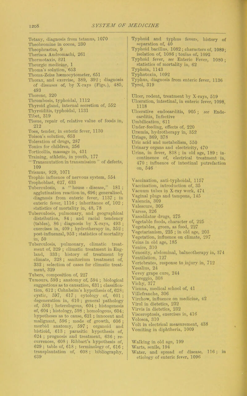 Tetany, diagnosis from tetanus, 1070 Theobromine in cocoa, 230 Theophrastus, 9 Theriaca Andromachi, 261 Thennotaxis, 621 Theurgic medicine, 1 Thoma’s solution, 653 Thoma-Zeiss hmmocytometer, 651 Thorax, and exercise, 389, 392 ; diagnosis of diseases of, by X-rays (Figs.), 485, 493 Thorenc, 320 Thrombosis, typhoidal, 1112 Thyroid gland, internal secretion of, 552 Thyroiditis, typhoidal, 1131 Tibet, 319 Tissue, repair of, relative value of foods in, 212 Toes, tender, in enteric fever, 1130 Toison’s solution, 653 Toleration of drugs, 287 Tonics for children, 266 Torticollis, massage in, 431 Training, athletic, in youth, 177 “Transmutation in transmission ” of defects, 109 Trismus, 929, 1071 Trophic inthieuce of nervous system, 554 Trophoblast, 627, 633 Tuberculosis, a “house - disease,” 181; agglutination reaction in, 696; generalised, diagnosis from enteric fever, 1137 ; in enteric fever, 1116 ; inheritance of, 102 ; statistics of mortality in, 48, 78 Tuberculosis, pulmonary, and geographical distribution, 84 ; and racial tendency (tables), 86 ; diagnosis by X-rays, 493 ; exercises in, 409 ; hydrotherapy in, 352 ; post-influenzal, 953 ; statistics of mortality in, 50 Tuberculosis, pulmonary, climatic treat- ment of, 329 ; climatic treatment in Eng- land, 333; history of treatment by climate, 328 ; sanitorium treatment of, 332 ; selection of cases for climatic treat- ment, 329 Tubers, composition of, 227 Tumours, 593 ; anatomy of, 594 ; biological suggestions as to causation, 631; classifica- tion, 612 ; Cohuheim’s hypothesis of, 628; cystic, 597, 617 ; cytology of, 601 ; degeneration in, 610 ; general pathology of, 593 ; heterologous, 604 ; histogenesis of, 604 ; histology, 598 ; homologous, 604; hypotheses as to cause, 621 ; innocent and malignant, 596 ; mode of growth, 606 ; morbid anatomy, 597 ; organoid and histioid, 613 ; parasitic hypothesis of, 624 ; prognosis and treatment, 636 ; re- currences, 608 ; Ribbart’s hypothesis of, 629 ; table of, 618 ; terminology of, 616 ; transplantation of, 608 ; bibliography, 639 Typhoid and typhus fevers, history of separation of, 40 Typhoid bacillus. 1082; characters of, 1089; isolation of, 1086 ; toxins of, 1092 Typhoid fever, see Enteric Fever, 10S0 ; statistics of mortality in, 62 Typhoin, 1143 Typhotoxin, 1092 Typhus, diagnosis from enteric fever, 1136 Tyrol, 319 Ulcer, rodent, treatment by X-rays, 519 Ulceration, intestinal, in enteric fever, 1098 1118 Ulcerative endocarditis, 905 ; see Endo- carditis, Infective Umbilication, 611 Under-feeding, effects of, 220 Urannia, hydrotherapy in, 352 Uriage, 369, 378 Uric acid and metabolism, 550 Urinary organs and electricity, 470 Urine, in fever, 838 ; in old age, 189 : in- continence of, electrical treatment in, 470 ; influence of intestinal putrefaction on, 546 Vaccination, anti-typlioidal, 1157 Vaccination, introduction of, 35 Vacuum tubes in X-ray work, 474 Vaginal plugs and tampons, 145 Valencia, 309 Valescure, 305 Varese, 326 Vasodilator drugs, 275 Vegetable foods, character of, 225 Vegetables, green, as food, 227 Vegetarianism, 225 ; in old age, 203 Vegetation, influence on climate, 297 Veins in old age, 185 Venice, 310 Venosity, abdominal, balneotherapy in, 374 Ventilation, 127 Vertebrates, response to,injury in, 712 Vesalius, 24 Vevey grape cure, 244 Viareggio, 308 Vichy, 377 Vienna, medical school of, 41 Villefranclie, 306 Virchow, influence on medicine, 42 Virol in dietetics, 232 Virvis in dietetics, 232 Visceroptosis, exercises in, 416 Volosca, 310 Volt in electrical measurement, 438 Vomiting in diphtheria, 1009 Walking in old age, 199 Warts, senile, 194 Water, and spread of disease, 116 ; in etiology of enteric fever, 1096