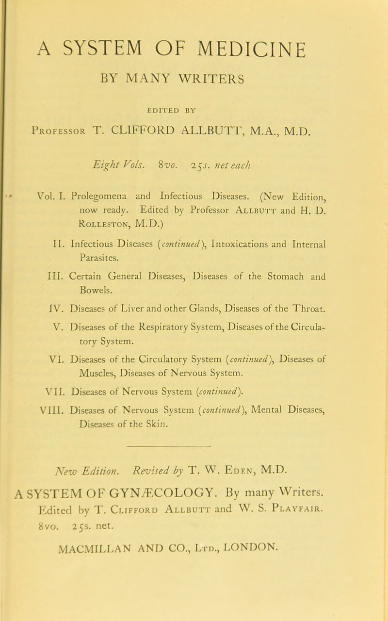 BY MANY WRITERS EDITED BY Professor T. CLIFFORD ALLBUTT, M.A., M.D. Eight Vols. 8vo. 25s. net each Vol. I. Prolegomena and Infectious Diseases. (New Edition, now ready. Edited by Professor Allbutt and H. D. Rolleston, M.D.) II. Infectious Diseases (continued), Intoxications and Internal Parasites. III. Certain General Diseases, Diseases of the Stomach and Bowels. IV. Diseases of Liver and other Glands, Diseases of the Throat. V. Diseases of the Respiratory System, Diseases of the Circula- tory System. VI. Diseases of the Circulatory System (continued), Diseases of Muscles, Diseases of Nervous System. VII. Diseases of Nervous System (continued). VIII. Diseases of Nervous System (continued), Mental Diseases, Diseases of the Skin. New Edition. Revised by T. W. Eden, M.D. A SYSTEM OF GYNAECOLOGY. By many Writers. Edited by T. Clifford Allbutt and W. S. Playfair. 8vo. 25s. net. MACMILLAN AND CO., Ltd., LONDON.