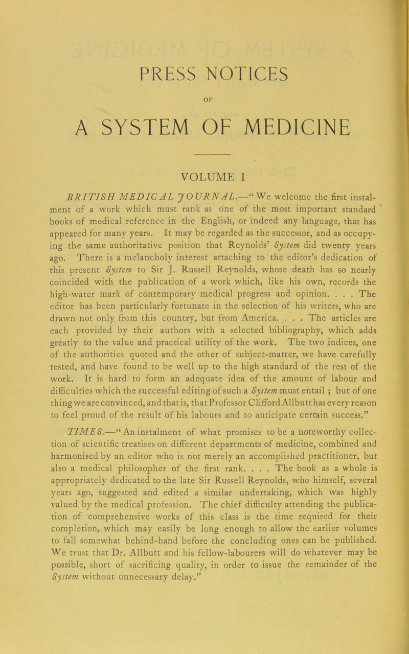 PRESS NOTICES OF A SYSTEM OF MEDICINE VOLUME I BRITISH MEDICAL JOURNAL.— We welcome the first instal- ment of a work which must rank as one of the most important standard books of medical reference in the English, or indeed any language, that has appeared for many years. It may be regarded as the successor, and as occupy- ing the same authoritative position that Reynolds’ System did twenty years ago. There is a melancholy interest attaching to the editor’s dedication of this present System to Sir J. Russell Reynolds, whose death has so nearly coincided with the publication of a work which, like his own, records the high-water mark of contemporary medical progress and opinion. . . . The editor has been particularly fortunate in the selection of his writers, who are drawn not only from this country, but from America. . . . The articles are each provided by their authors with a selected bibliography, which adds greatly to the value and practical utility of the work. The two indices, one of the authorities quoted and the other of subject-matter, we have carefully tested, and have found to be well up to the high standard of the rest of the work. It is hard to form an adequate idea of the amount of labour and difficulties which the successful editing of such a System must entail ; but of one thing we are convinced, and that is, that Professor Clifford Allbutt has every reason to feel proud of the result of his labours and to anticipate certain success.” TIMES.—“ An instalment of what promises to be a noteworthy collec- tion of scientific treatises on different departments of medicine, combined and harmonised by an editor who is not merely an accomplished practitioner, but also a medical philosopher of the first rank. . . . The book as a whole is appropriately dedicated to the late Sir Russell Reynolds, who himself, several years ago, suggested and edited a similar undertaking, which was highly valued by the medical profession. The chief difficulty attending the publica- tion of comprehensive works of this class is the time required for their completion, which may easily be long enough to allow the earlier volumes to fall somewhat behind-hand before the concluding ones can be published. We trust that Dr. Allbutt and his fellow-labourers will do whatever may be possible, short of sacrificing quality, in order to issue the remainder of the System without unnecessary delay.”