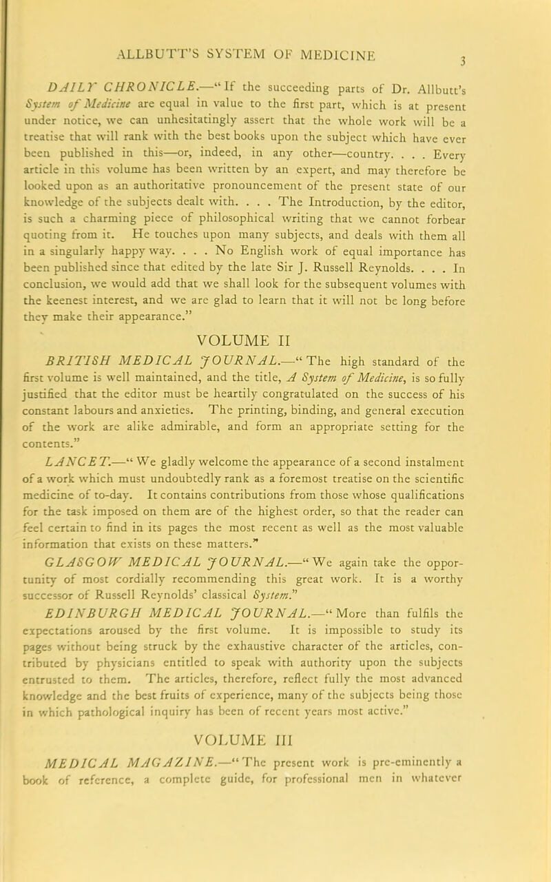 3 DAILT CHRONICLE.—“If the succeeding parts of Dr. Allbutt’s System of Medicine are equal in value to the first part, which is at present under notice, we can unhesitatingly assert that the whole work will be a treatise that will rank with the best books upon the subject which have ever been published in this—or, indeed, in any other—country. . . . Every article in this volume has been written by an expert, and may therefore be looked upon as an authoritative pronouncement of the present state of our knowledge of the subjects dealt with. . . . The Introduction, by the editor, is such a charming piece of philosophical writing that we cannot forbear quoting from it. He touches upon many subjects, and deals with them all in a singularly happy way. . . . No English work of equal importance has been published since that edited by the late Sir J. Russell Reynolds. ... In conclusion, we would add that we shall look for the subsequent volumes with the keenest interest, and we are glad to learn that it will not be long before they make their appearance.” VOLUME II BRITISH MEDICAL 'JOURNAL.—“The high standard of the first volume is well maintained, and the title, A System of Medicine, is so fully justified that the editor must be heartily congratulated on the success of his constant labours and anxieties. The printing, binding, and general execution of the work are alike admirable, and form an appropriate setting for the contents.” LANCET.—“ We gladly welcome the appearance of a second instalment of a work which must undoubtedly rank as a foremost treatise on the scientific medicine of to-day. It contains contributions from those whose qualifications for the task imposed on them are of the highest order, so that the reader can feel certain to find in its pages the most recent as well as the most valuable information that exists on these matters.” GLASGOW MEDICAL JOURNAL.—“We again take the oppor- tunity of most cordially recommending this great work. It is a worthy successor of Russell Reynolds’ classical System. EDINBURGH MEDICAL JOURNAL.—“ More than fulfils the expectations aroused by the first volume. It is impossible to study its pages without being struck by the exhaustive character of the articles, con- tributed by physicians entitled to speak with authority upon the subjects entrusted to them. The articles, therefore, reflect fully the most advanced knowledge and the best fruits of experience, many of the subjects being those in which pathological inquiry has been of recent years most active.’’ VOLUME III MEDICAL MAGAZINE.—“The present work is pre-eminently a book of reference, a complete guide, for professional men in whatever
