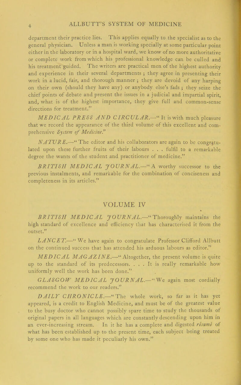department their practice lies. This applies equally to the specialist as to the general physician. Unless a man is working specially at some particular point either in the laboratory or in a hospital ward, we know of no more authoritative or complete work from which his professional knowledge can be culled and his treatment guided. The writers are practical men of the highest authority and experience in their several departments ; they agree in presenting their work in a lucid, fair, and thorough manner ; they are devoid of any harping on their own (should they have any) or anybody else’s fads ; they seize the chief points of debate and present the issues in a judicial and impartial spirit, and, what is of the highest importance, they give full and common-sense directions for treatment.” MEDICAL PRESS AND CIRCULAR.—“ It is with much pleasure that we record the appearance of the third volume of this excellent and com- prehensive System of Medicine.” NATURE.—“The editor and his collaborators are again to be congratu- lated upon these further fruits of their labours . . . fulfil to a remarkable degree the wants of the student and practitioner of medicine.” BRITISH MEDICAL JOURNAL.—“A worthy successor to the previous instalments, and remarkable for the combination of conciseness and completeness in its articles.” VOLUME IV BRITISH MEDICAL JOURNAL.—“Thoroughly maintains the high standard of excellence and efficiency that has characterised it from the outset.” LANCET.—“ We have again to congratulate Professor Clifford Allbutt on the continued success that has attended his arduous labours as editor.” MEDICAL MAGAZINE.—'-'- Altogether, the present volume is quite up to the standard of its predecessors. ... It is really remarkable how uniformly well the work has been done.” GLASGOW MED 1CAL JOURNAL.— “We again most cordially recommend the work to our readers.” DAILY CHRONICLE.—“The whole work, so far as it has yet appeared, is a credit to English Medicine, and must be of the greatest value to the busy doctor who cannot possibly spare time to study the thousands of original papers in all languages which are constantly descending upon him in an ever-increasing stream. In it he has a complete and digested resume of what has been established up to the present time, each subject being treated by some one who has made it peculiarly his own.”