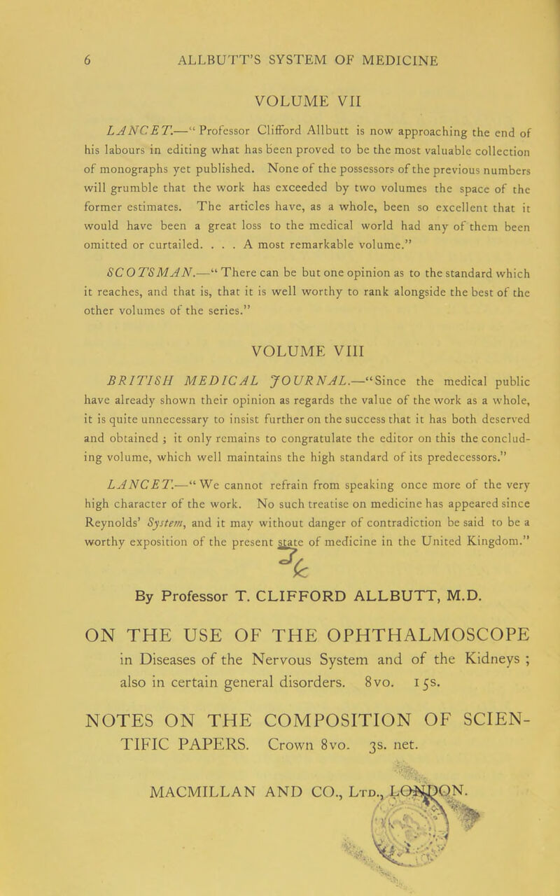 VOLUME VII LANCET.—“Professor Clifford Allbutt is now approaching the end of his labours in editing what has been proved to be the most valuable collection of monographs yet published. None of the possessors of the previous numbers will grumble that the work has exceeded by two volumes the space of the former estimates. The articles have, as a whole, been so excellent that it would have been a great loss to the medical world had any of them been omitted or curtailed. ... A most remarkable volume.” SCOTSMAN.—“There can be but one opinion as to the standard which it reaches, and that is, that it is well worthy to rank alongside the best of the other volumes of the series.” VOLUME VIII BRITISH MEDICAL JOURNAL.—“Since the medical public have already shown their opinion as regards the value of the work as a whole, it is quite unnecessary to insist further on the success that it has both deserved and obtained ; it only remains to congratulate the editor on this the conclud- ing volume, which well maintains the high standard of its predecessors.” LANCET.—“We cannot refrain from speaking once more of the very high character of the work. No such treatise on medicine has appeared since Reynolds’ System, and it may without danger of contradiction be said to be a worthy exposition of the present state of medicine in the United Kingdom.” By Professor T. CLIFFORD ALLBUTT, M.D. ON THE USE OF THE OPHTHALMOSCOPE in Diseases of the Nervous System and of the Kidneys ; also in certain general disorders. 8vo. 15s. NOTES ON THE COMPOSITION OF SCIEN- TIFIC PAPERS. Crown 8vo. 3s. net. •v •