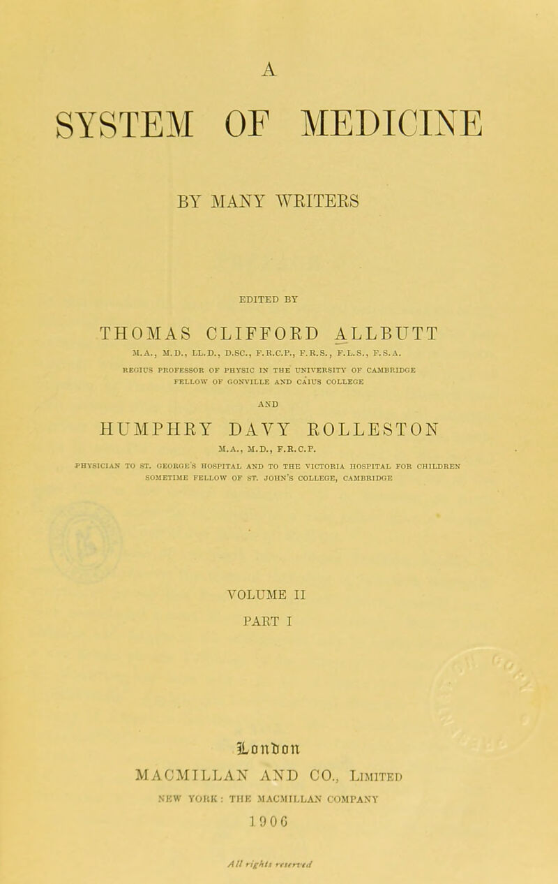 A SYSTEM OF MEDICINE BY MANY AVEITEES EDITED BT THOMAS CLIFFOED ALLBUTT M.A., M.D., LL.D., D.SC., F.R.C.P., F.R.S., F.L.S., F.S.A. REGIUS PROFESSOR OF PHYSIC IN THE UNIVERSITY OF CAJIBRIDGE FELLOW OF GONWILLE AND CAIUS COLLEGE AND HUMPHEY DAVY EOLLESTON M.A., M.D., F.R.C.P. PHYSICIAN TO ST. OEOROES HOSPITAL AND TO THE VICTORIA HOSPITAL FOR CHILDREN SOMETIME FELLOW OF ST. JOHN’S COLLEGE, CAMBRIDGE VOLUME II PAKT I iLontion MACMILLAN AND CO., Limited NEW YOKK; THE .MAC.MILLA>' COMPANY 1 90G Att rights resfrs'tti