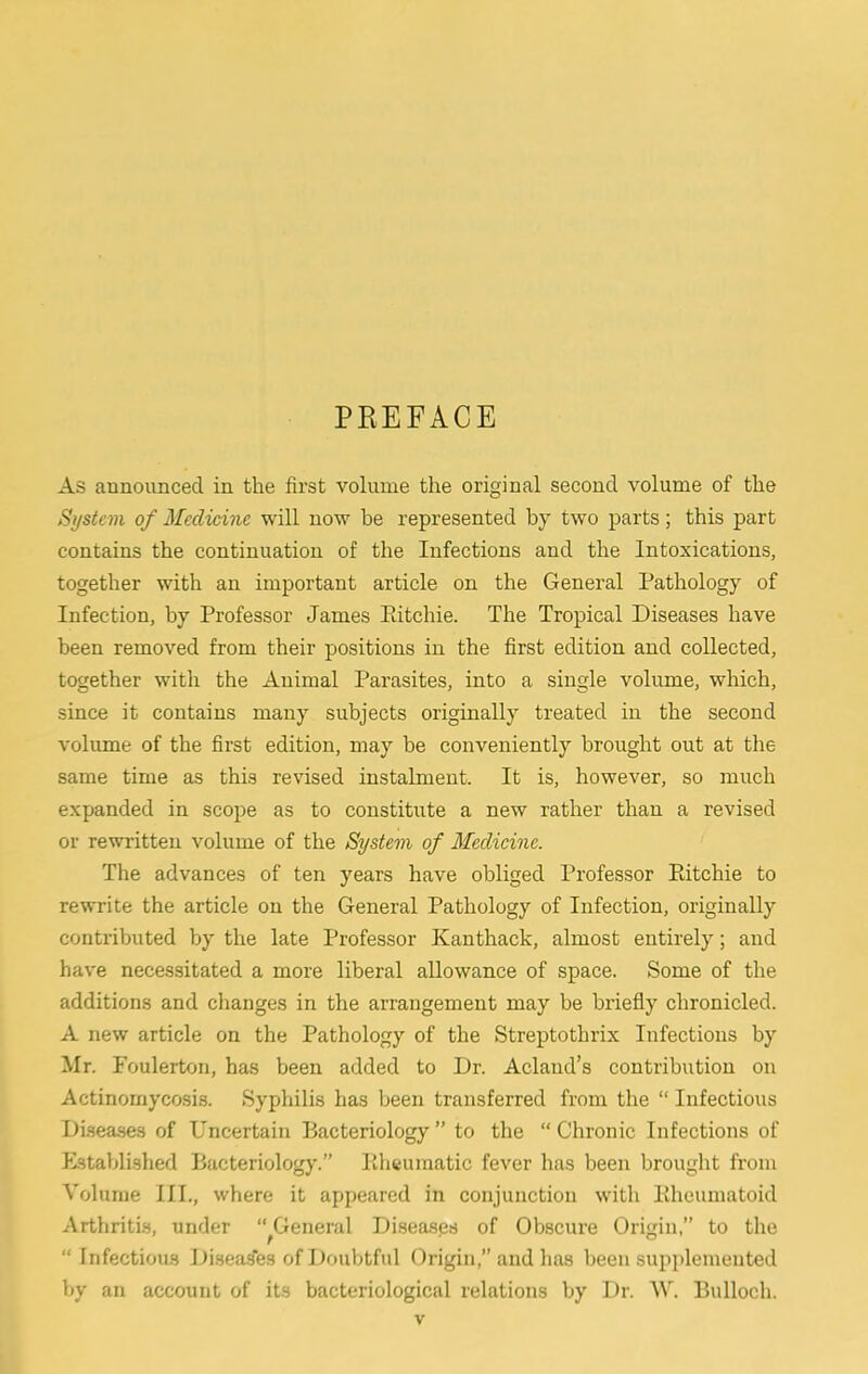 PREFACE As announced in the first volume the original second volume of the System of Medicine will now be represented by two parts; this part contains the continuation of the Infections and the Intoxications, together with an important article on the General Pathology of Infection, by Professor James Pdtchie. The Tropical Diseases have been removed from their positions in the first edition and collected, together with the Animal Parasites, into a single volume, which, since it contains many subjects originally treated in the second volume of the first edition, may be conveniently brought out at the same time as this revised instalment. It is, however, so much expanded in scope as to constitute a new rather than a revised or rewritten volume of the System of Medicine. The advances of ten years have obliged Professor Kitchie to rewrite the article on the General Pathology of Infection, originally contributed by the late Professor Kanthack, almost entirely; and hav'e necessitated a more liberal allowance of space. Some of the additions and changes in the arrangement may be briefly chronicled. A new article on the Pathology of the Streptothrix Infections by Mr. Foulerton, has been added to Dr. Acland’s contribution on Actinomycosis. Syphilis has been transferred from the “ Infectious Disea.ses of Uncertain Bacteriology” to the “Chronic Infections of Established Bacteriology.” llhtumatic fever has been brought from Volume III., where it appeared in conjunction with Kheumatoid Arthritis, under “ General Diseases of Obscure Origin,” to the “ Infectious Jiiseas'es of Doubtful Origin,” and has been supplemented by an account of its bacteriological relations by Dr. W. Bulloch.