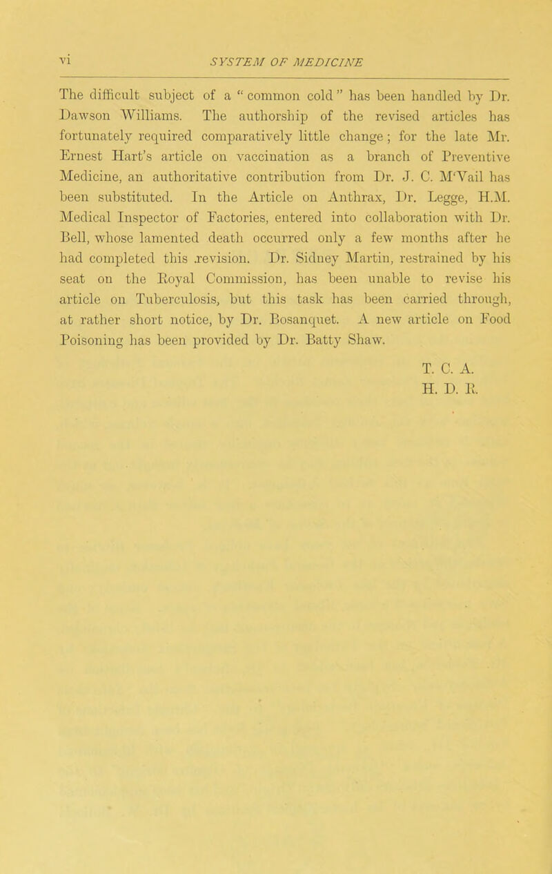 The difficult subject of a “ common cold ” has been handled by Dr. Dawson Williams. The authorship of the revised articles has fortunately required comparatively little change; for the late Mr. Ernest Hart’s article on vaccination as a branch of Preventive Medicine, an authoritative contribution from Dr. J. C. M'Vail has been substituted. In tbe Article on Anthra.x, Dr. Legge, H.i\I. Medical Inspector of Factories, entered into collaboration with Dr. Bell, whose lamented death occurred only a few months after he had completed this .revision. Dr. Sidney Martin, restrained by his seat on the Eoyal Commission, has been unable to revise his article on Tuberculosis, but this task has been carried through, at rather short notice, by Dr. Bosanquet. A new article on Food Poisoning has been provided by Dr. Batty Shaw. T. C. A. H. D. B.