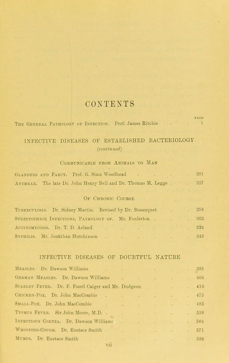 CONTENTS PAGE The General Pathology of Infection. Prof. James Ritchie . . 1 INFECTIVE DISEASES OF ESTABLISHED BACTERIOLOGY (continued) COJIMUNICABLB FROM AnIMAL.S TO MaN Gl-ANDer-s and Farcy. Prof. G. Sims Woodhead .... 201 Anthr.\x. The late Dr. John Henry Bell and Dr. Thomas M. Legge . . 227 Of Chronic Cour,sb Tebercelosis. Dr. Sidney Martin. Revised by Dr. Bosanqnet . . 258 Streptothrix Infections, Pathology of. Mr. Foulerton . . . 302 Actinomycosi.s. Dr. T. D. Acland ...... 324 Syphilis. Mr. Jonathan Hutchinson ...... 343 INFECTIVE DISEASES OF DOUBTFUL NATURE MEASLE.S. Dr. Dawson Williams ...... 385 German Measles. Dr. Dawson Williams ..... 404 Scarlet Fever. Dr. F. Foord Caiger and Mr. Dudgeon . 410 Chicken-Pox. Dr. John MacCombie ...... 475 •S.MALL-P0X. Dr. John MacCombie ...... 483 Typhes Fever. Sir John Moore, M.D. ...... 538 INFECTIOE.S Coryza. Dr. Dawson Williams ..... 5(i4 Vi hooping-Coeoh. Dr. Emstace Smith ...... 571 Memps. Dr. Eustace .Smith ... ... 586