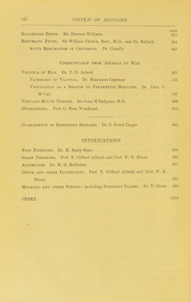 PAOE Glandular Fever. Dr. Dawsou Williams ..... 591 Rheumatic Fever. Sir William Church, Bart., M.D., and Dr. Bulloch 594 Acute Rheumatism of Childhood. Dr. Cheadle . 645 CommuniCjAble from Animals to Man Vaccinia in Man. Dr. T. D. Aclaiid ...... 665 Pathology of Vaccinia. Dr. Monckton Copeman . . 746 Vaccination as a Branch of Preventive Medicine. Dr. John C. M‘Vail . . . . . . .767 Foot-and-Mouth Disease. Sir John M'Fadyean, M.B. 806 Hydrophobia. Prof. G. Sims Woodhead ..... 813 Co-existence of Infectious Diseases. Dr. F. Foord Caiger 843 INTOXICATIONS Food Poisoning. Dr. H. Batty Shaw ...... 855 Grain Poisoning. Prof. T. Clifford Allbutt and Prof. W. E. Di.\on 884 Alcoholism. Dr. H. D. Rolleston ...... 901 Opium and other Intoxicants. Prof. T. Clifford Allbutt aud Prof. W. E. Dixon ......•• 937 Metallic and other Poisons : including Poisonous Trades. Dr. T. Oliver 988 INDEX 1079