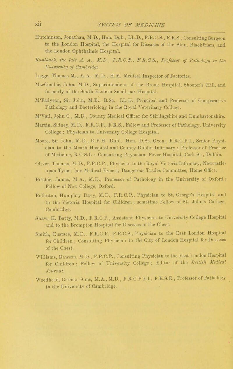 Hutchinson, Jonathan, M.D., Hon. Dub., LL.D., F.R.C.S., F.R.S., Consulting Surgeon to the London Hospital, the Hospital for Diseases of the Skin, Blackfriars, and the London Ophthalmic Hospital. Kanthaek, the late A. A., M.D., F.E.C.P., F.R.C.S., Professor of Pathology in the University of Cambridge. Legge, Thomas M., M.A., M.D., H.M. Medical Inspector of Factories. MacCombie, John, M.D., Superintendent of the Brook Hospital, Shooter’s Hill, and formerly of the South-Eastern Small-pox Hospital. M'Fadyean, Sir John, M.B., B.Sc., LL.D., Principal and Professor of Comparative Pathology and Bacteriology in the Royal Veterinary College. M'Vail, John C., M.D., County Medical Officer for Stirlingshire and Dumbartonshire. Martin, Sidney, M.D., F.R.C.P., F.R.S., Fellow and Professor of Pathology, University College ; Physician to University College Hospital. Moore, Sir John, M.D., D.P.H. Dubl., Hon. D.Sc. Oxon., F.R.C.P.I., Senior Physi- cian to the Meath Hospital and County Dublin Infirmary ; Professor of Practice of Medicine, R.C.S.I. ; Consulting Physician, Fever Hospital, Cork St., Dublin. Oliver, Thomas, M.D., F.R.C.P., Physician to the Royal Victoria Infirmary, Hewcastle- upon-Tjme ; late Medical Expert, Dangerous Trades Committee, Home Office. Ritchie, James, M.A., M.D., Professor of Pathology in the University of Oxford; Fellow of Hew College, Oxford. Rolleston, Humphry Davy, JI.D., F.R.C.P., Physician to St. George’s Hospital and to the ATctoria Hospital for Children ; sometime Fellow of St. .John’s College, Cambridge. Shaw, H. Batty, M.D., F.R.C.P., Assistant Physician to University College Hospital and to the Brompton Hospital for Diseases of the Chest. Smith, Eustace, M.D., F.R.C.P., F.R.C.S., Physician to the East London Hospital for Children ; Consulting Physician to the City of London Hospital for Diseases of the Chest. AVilliams, Dawson, M.D., F.R.C.P., Consulting Physician to the East London Hospital for Children ; Fellow of University College ; Editor of the BrUish Medical Journal. Woodhead, German Sims, M.A., M.D., F.R.C.P.Ed., F.R.S.E., Professor of Pathology in the University of Cambridge.