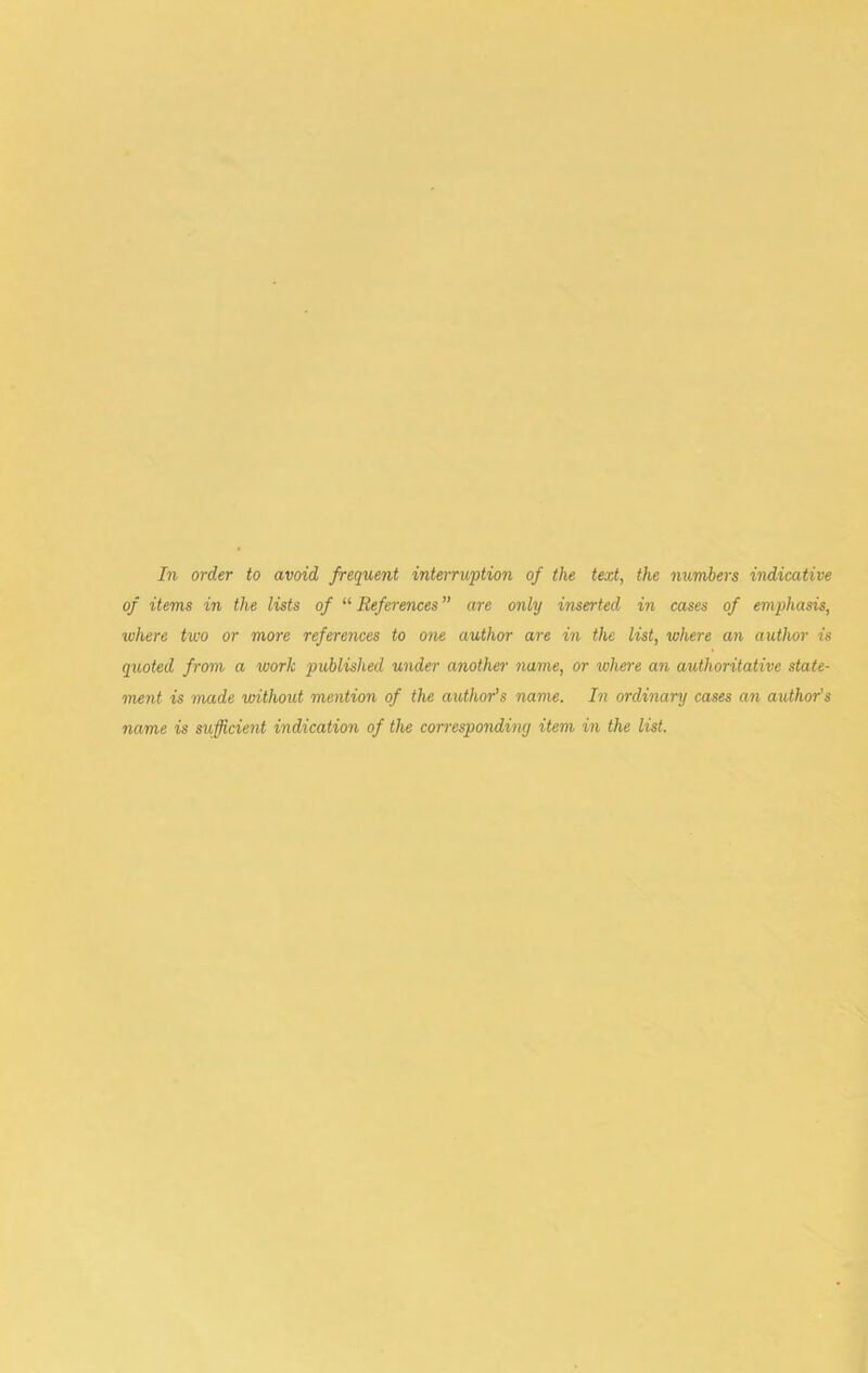 In order to avoid frequent interruption of the text, the numbers indicative of items in the lists of “ References ” are only inserted in cases of emphasis, where two or more references to one author are in the list, where an author is quoted from a work published under another name, or where an authoritative state- ment is 'made without mention of the a^Uhor’s name. In ordinary cases an author’s name is sufficient indication of the correspondiny item in the list.
