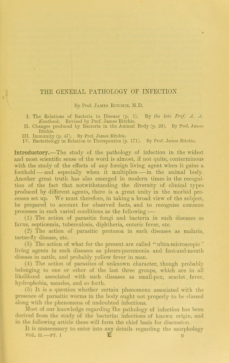 THE GENERAL PATHOLOGY OF INFECTION By Prof. James Kitchie, M.D. I. The Relations of Bacteria to Disease (p. 1). By the late Prof. A. A. Kanthaek. Revised by Prof. James Ritchie. II. Changes produced by Bacteria in the Animal Body (p. 20). By Prof. Janies Ritchie. III. Immunity (p. 47). By Prof. James Ritchie. IV. Bacteriology in Relation to Therapeutics (p. 171). By Prof. James Ritchie. Introductory.—The study of the pathology of infection in the widest and most scientific sense of the tvord is almost, if not quite, conterminous with the study of the effects of any foreign living agent when it gains a foothold — and especially when it multiplies — in the animal bod3^ Another great truth has also emerged in modern times in the recogni- tion of the fact that notwithstanding the diversity of clinical tjqies produced by different agents, there is a great unity in the morbid pro- cesses set up. ^Ye must therefore, in taking a broad view of the subject, be prepared to account for observed facts, and to recognise common processes in such varied conditions as the following:— (1) The action of parasitic fungi and bacteria in such diseases as favus, septicaemia, tuberculosis, diphtheria, enteric fever, etc. (2) The action of parasitic protozoa in such diseases as malaria, tsetse-fly disease, etc. (3) The action of what for the present are called “ultra-microscopic'’ living agents in such diseases as pleuro-pneumonia and foot-and-mouth di.sea.se in cattle, and probably yellow fever in man. (4) The action of parasites of unknown character, though probably belonging to one or other of the last three groups, which are in all likelihood associated with such diseases as small-pox, scarlet. fever, hydrophobia, mcjisles, and so foith. (o) It is a question whether certain phenomena associated with the presence of parasitic worms in the body ought not properlj' to be classed along with the phenomena of undoubted infections. Most of our knowledge regarding the pathology of infection has been derived from the study of the Ijacterial infections of known origin, and in the following article these will form the chief basis for discu.ssion. It is unncccssjiry to enter into any details regarding the nior])holog3’