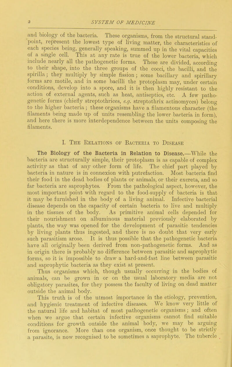 iuul biology of the bacteria. These organisms, from the structural stand- point, represent the lowest type of living matter, the characteristics of each species being, generally speaking, summed up in the vital capacities of a single cell. This at any rate is true of the lower bacteria, which include nearly all the pathogenetic forms. These are divided, according to their shape, into the three groups of the cocci, the bacilli, and the spirilla; they multiply by simple fission; some bacillary and spirillary forms are motile, and in some bacilli the protoplasm may, under certain conditions, develop into a spore, and it is then highly resistant to the action of external agents, such as heat, antiseptics, etc. A few patho- genetic forms (chiefly streptothrices, e.g. streptothrix actinomyces) belong to the higher bacteria; these organisms have a filamentous character (the filaments being made up of units resembling the lower bacteria in form), and here there is more interdependence between the units comimsing the filaments. I. The Relations of Bacteria to Disease The Biology of the Bacteria in Relation to Disease.—While the bacteria are structurally simple, their jirotoplasm is as capable of complex activity as that of any other form of life. The chief part played by bacteria in nature is in connexion with putrefaction. Most bacteria find their food in the dead bodies of plants or animals, or their excreta, and so far bacteria are saprophytes. From the pathological aspect, however, the most important point with regard to the food-sui)ply of bacteria is that it may be furnished in the body of a living animal. Infective bacterial disease depends on the capacity of certain bacteria to live and multiply in the tissues of the body. As primitive animal cells depended for their nourishment on albuminous material previously elaborated by plants, the way was opened for the development of parasitic tendencies by living plants thus ingested, and there is no doubt that very early such parasitism arose. It is thus possible that the pathogenetic bacteria have all originally been derived from non-pathogenetic forms. And as in origin there is probably no difference between parasitic and saprojDhytic forms, so it is impossible to draw a hard-and-fast line between parasitic and saprophytic bacteria as they exist at present. Thus organisms which, though usually occurring in the bodies of animals, can be grown in or on the usual laboratory media are not obligatory parasites, for they possess the faculty of living on dead matter outside the animal body. This truth is of the utmost importance in the etiology, prevention, and hygienic treatment of infective diseases. We know very little of the natural life and habitat of most pathogenetic organisms; and often when we argue that certain infective organisms cannot find suitable conditions for growth outside the animal body, we may be arguing from ignorance. More than one organism, once thought to be strictly a parasite, is now recognised to be sometimes a saprophyte. The tubercle