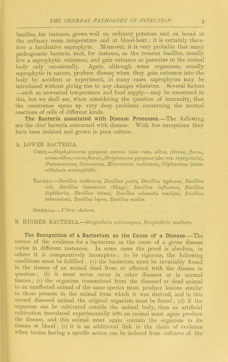 bacillus, for instance, grows well on ordinary potatoes and on bread at the ordinary room temperature and at blood-heat; it is certainly there- fore a facultative saprophyte. ^loreover, it is very probable that man}’- p;ithogenetic bacteria, such, for instance, as the tetanus bacillus, usually live a saprophytic existence, and gain entrance as parasites to the animal body only occasionally. Again, although some organisms, usually saprophytic in nature, produce disease when they gain entrance into the body by accident or experiment, in many cases saprophytes may be introduced without giving rise to any changes whatever. Several factors —such as unwonted temperature aud food supply—may be concerned in this, but we shall see, when considering the question of immunity, that the occurrence opens up very deep problems concerning the mutual reactions of cells of different kinds. The Bacteria associated with Disease Processes.—The following are the chief bacteria concerned with disease. With few exceptions they have been isolated and grown in pure culture. A. LOWER BACTERIA. Cocci.—Staphylococcus j^yogenes aureus (also vars. alhus, citreu,s, flatus, cereus albuSjCereus flatus),Strqjtococcus piyogenes (also var. erysipelatis), Pneumococcus, Gonococcus, Micrococcus melitensis, Diplococcus intror- cellularis meningitidis. Bacilli.—Bacillus anthracis. Bacillus pestis. Bacillus typhosus, Bacillus coli, Bacillus dysenterice (Shiga), Bacillus influenzce. Bacillus diphtherial. Bacillus tetani, Bacillus cedematis maligni. Bacillus tuberculosis. Bacillus lepirce. Bacillus mallei. •Spirilla.—Vibrio cholera:. B. HIGHER BACTERIA.—Streptothrix actinomyces, Streptothrix madurai. The Recognition of a Bacterium as the Cause of a Disease.—The nature of the evidence for a bacterium as the cause of a given disease varies in different in.stances. In some cases the proof is absolute, in others it is comparatively incomplete; to be rigorous, the following conditions must Ije fulfilled ; (n) the bacterium must be invariably found in the ti.s.sues of an animal dead from or affected with the disease in question; (b) it mast never occur in other diseases or in normal ti.ssues; (c) the organism transmitted from the diseased or dead animal to an unaffected animal of the same species must produce le.sions similar to those present in the animal from which it was derived, and in this second di.seased animal the original organism must be found ; (d) if the organism can be cultivated outside the animal body, then an artificial ctdtivation inoculated experimentally into an animal must again produce the disease, and this animal must again contain the organism in its tissues or bloofl ; (c) it is an additional link iti the chain of evidence when toxins having a specific action can be i.solatcd from cultures of the