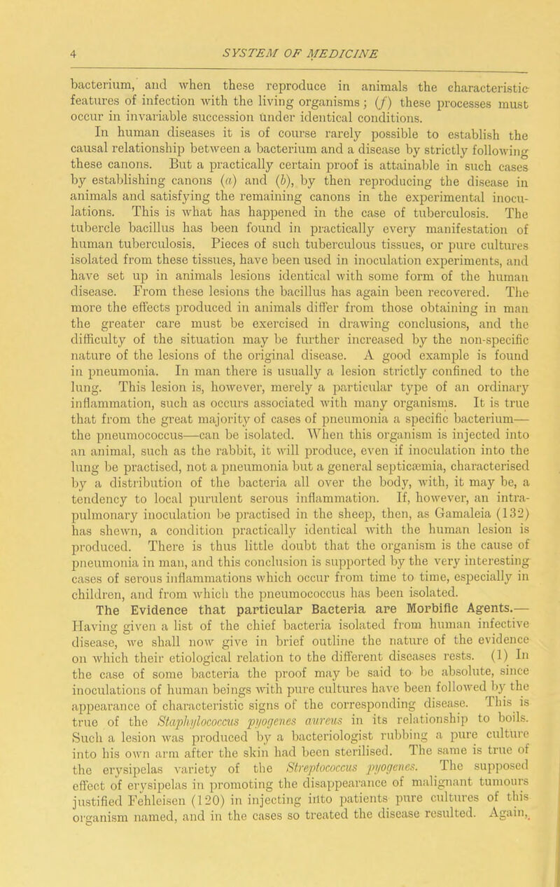 bacterium, and when these reproduce in animals the characteristic features of infection with the living organisms; (/) these processes must occur in invariable succession under identical conditions. In human diseases it is of course rarely possible to establish the causal relationship between a bacterium and a disease by strictly following these canons. But a practically certain proof is attainable in such cases by establishing canons (a) and (6), by then reproducing the disease in animals and satisfying the remaining canons in the experimental inocu- lations. This is what has happened in the case of tuberculosis. The tubercle bacillus has been found in practically every manifestation of human tuberculosis. Pieces of such tuberculous tissues, or pure cultures isolated from these tissues, have been used in inoculation experiments, and have set up in animals lesions identical with some form of the human disease. From these lesions the bacillus has again been recovered. The more the effects produced in animals differ from those obtaining in man the greater care must be exercised in drawing conclusions, and the difficulty of the situation may be further increased by the non-specific nature of the lesions of the original disease. A good example is found in pneumonia. In man there is usually a lesion strictly confined to the lung. This lesion is, however, merely a particular type of an ordinary inflammation, such as occurs associated with many organisms. It is true that from the great majority of cases of pneumonia a specific bacterium— the pneumococcus—can be isolated. When this organism is injected into an animal, such as the rabbit, it will pi’oduce, even if inoculation into the lung be practised, not a pneumonia but a general septicjemia, chai’acterised by a distribution of the bacteria all over the body, with, it may be, a tendency to local purulent serous inflammation. If, however, an intra- pulmonary inoculation be practised in the sheep, then, as Gamaleia (132) has shewn, a condition practically identical with the human lesion is produced. There is thus little doubt that the organism is the cause of pneumonia in man, and this conclusion is supported by the very interesting cases of serous inflammations which occur from time to time, especially in children, and from which the pneumococcus has been isolated. The Evidence that particular Bacteria are Morbific Agents.— Having given a list of the chief bacteria isolated from human infective disease, we shall now give in brief outline the natiu’e of the evidence on which their etiological relation to the different diseases rests. (1) In the case of some bacteria the proof may be said to bo absolute, since inoculations of human beings Avith pure cultures have been followed bj^ the appearance of characteristic signs of the corresponding disease. This is true of the Staphylococcus pyogenes aureus in its relationship to boils. Such a lesion was produced by a bacteriologist rubbing a pure culture into his own arm after the skin had been sterilised. The same is true of the erysipelas variety of the Streptococcus pyogenes. The supposed effect of erysipelas in promoting the disappearance of malignant tumours justified Fehleisen (120) in injecting into patients pure cultures of this organism named, and in the cases so treated the disease resulted. Again,_
