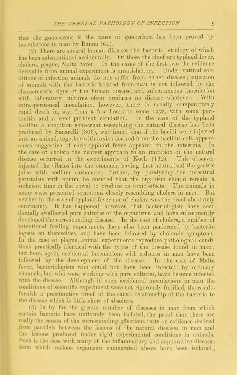 that the gonococcus is the cause of gonorrhoea has been proved by- inoculations in man by Bumm (61). (2) There are several human diseases the bacterial etiology of which has been substantiated accidentally. Of these the chief are typhoid fever, cholera, plague, Malta fever. In the cases of the first two the evidence derivable from animal e.vperiment is unsatisfactory. Under natural con- ditions of infection animals do not suffer from either disease; injection of animals with the bacteria isolated from man is not followed by the characteristic signs of the human disease, and subcutaneous inoculation with laboratory cultures often produces no disease whatever. M ith intra-peritoneal inoculation, however, there is usually comparatively rapid death in, say, from a few hours to some days, with some peri- tonitis and a semi-purulent exudation. In the case of the t3^phoid bacillus a condition somewhat resembling the natural disease has been produced by Sanarelli (303), who found that if the bacilli were injected into an animal, together with toxins derived from the bacillus coli, appear- ances suggestive of early typhoid fever appeared in the intestine. In the case of cholera the nearest approach to an imitation of the natural disease occurred in the experiments of Koch (162). This observer injected the vibrios into the stomach, having first neutralised the gastric juice with sodium carbonate; further, by paralysing the intestinal peristalsis with opium, he ensured that the organism fehoirld remain a sufficient time in the bowel to produce its toxic effects. The animals in many cases presented symptoms closely resembling cholera in man. But neither in the case of typhoid fever nor of cholera was the proof absolutely convincing. It has happened, however, that bacteriologists have acci- dentall}' swalloAved pure cultures of the organisms, and have subsequently developed the corresponding disease.. In the case of cholera, a number of intentional feeding experiments have also been performed by bacterio- logists on themselves, and have been followed by choleraic symptoms. In the case of plague, animal experiments reproduce pathological condi- tions practically identical with the types of the disease found in man: but here, again, accidental inocixlations with cultures in man have been followed b\' the development of the disease. In the case of Malta fever, bacteriologists who could not have been infected by ordinaiy channels, but who were working with pure eulture.s, have become infected with the disease. Although'in such accidental inoculations in man the conditions of scientific experiment were not rigorouslj^ fulfilled, the results furnish a prcsrtmptive proof of the causal relationship of the bacteria to the di.sea.se which is little short of absolute. (3) In by far the greater number of diseases in man from which certain bacteria have uniformly been isolated, the proof that these are really the causes of the coiresponding affections rests on evidence derived from parallels between the lesions of ^he natural diseases in man and the lesions jjroduced under rigifl experimental conditions in animals, ^uch is the case with manv of the inflammatory and suppurative diseases from which various organisms enumerated above have been isolated ;