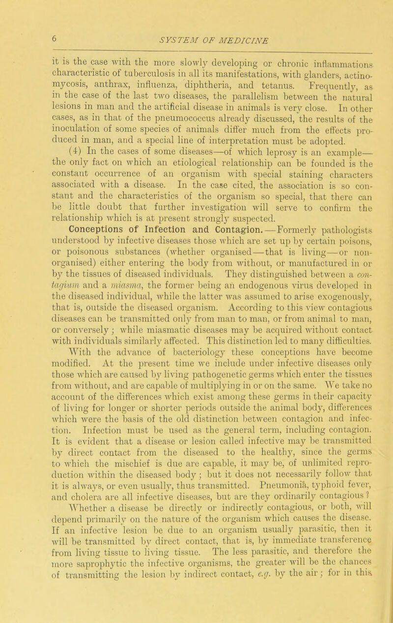 it is the case with the more slowly developing or chronic inflammations characteristic of tuberculosis in all its manifestations, with glanders, actino- mycosis, anthrax, influenza, diphtheria, and tetanus. Frequently, as in the case of the last two diseases, the parallelism between the natural lesions in man and the artificial disease in animals is very close. In other cases, as in that of the pneumococcus already discussed, the results of the inoculation of some species of animals difter much from the effects pro- duced in man, and a special line of interpretation must be adopted. (4) In the cases of some diseases—of which leprosy is an example— the only fact on which an etiological relationship can be founded is the constant occurrence of an organism with special staining characters associated with a disease. In the case cited, the association is so con- stant and the characteristics of the organism so special, that there can be little doubt that further investigation will serve to confirm the relationship which is at present strongly suspected. Conceptions of Infection and Contagion.—Formerly pathologists understood by infective diseases those which are set up by certain poisons, or poisonous substances (whether organised—that is living—or non- organised) either entering the body from without, or manufactured in or by the tissues of diseased individuals. They distinguished between a con- tarjnim, and a miasma, the former being an endogenous virus developed in the diseased individual, while the latter was assumed to arise exogenously, that is, outside the diseased organism. According to this view contagious diseases can be transmitted only from man to man, or from animal to man, or conversely ; while miasmatic diseases may be acquired without contact with individuals similarly affected. This distinction led to many difficulties. ^Vith the ad^'ance of bacteriology these conceptions have become modified. At the present time we include under infective diseases onl\^ those which are caused by li^dng pathogenetic germs which enter the tissues from without, and are capable of multiplying in or on the same. AVe take no account of the differences which exist among these germs in their capacity of living for longer or shorter periods outside the animal body, difl’erences which were the basis of the old distinction between contagion and infec- tion. Infection must be used as the general term, including contagion. It is evident that a disease or lesion called infective may be transmitted by direct contact from the diseased to the health}', since the germs to which the mischief is due are capable, it may be, of unlimited repro- duction within the diseased body; but it does not necessarily follow that it is always, or even usually, thus transmitted. Pneumonifi, tj’phoid fever, and cholera are all infective diseases, but are they ordinarily contagious ? AVhether a disease be directly or indirectly contagious, or l)oth, will depend primarily on the nature of the organism which causes the disease. If an infective lesion be due to an organism usual!}' parasitic, then it will be transmitted by direct contact, that is, by immediate transference from living tissue to li\'ing tissue. The less parasitic, and therefore the more saprophytic the infective organisms, the greater will be the chances of transmitting the lesion by indirect contact, e.y. by the air; lor in thi&