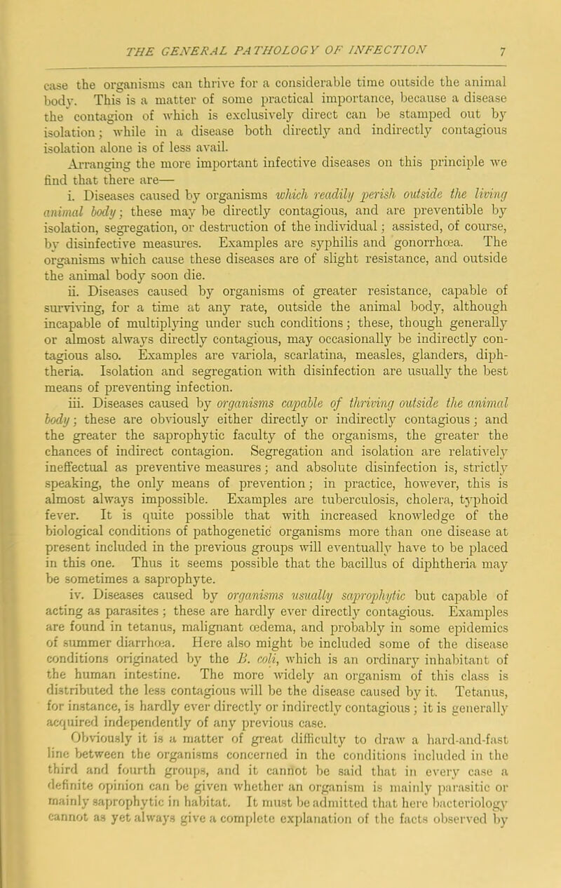case the organisms can thrive for a considerable time outside the animal bodv. This is a matter of some practical importance, because a disease the' contagion of -which is exclusively direct can be stamped out by isolation; while in a disease both directly and indirectly contagious isolation alone is of less avail. Arranging the more important infective diseases on this principle we find that there are— i. Diseases caused by organisms which readily perish outside the living animal body; these may be directly contagious, and are preventible by isolation, segi-egation, or destruction of the individual; assisted, of course, bv disinfective measures. Examples are syphilis and gonorrheea. The organisms which cause these diseases are of slight resistance, and outside the animal body soon die. ii. Diseases caused by organisms of greater resistance, capable of sui’vi-ving, for a time at any rate, outside the animal body, although incapable of multiplying under such conditions; these, though generally or almost always directly contagious, may occasionally be indirectly con- tagious also. Examples are variola, scarlatina, measles, glanders, diph- theria. Isolation and segregation with disinfection are usually the best means of preventing infection. iii. Diseases caused by organisms cajiable of thriving outside the animal body; these are obviously either directly or indirectly contagious; and the greater the saprophytic faculty of the organisms, the greater the chances of indirect contagion. Segregation and isolation are relatively ineffectual as preventive measures; and absolute disinfection is, strictly speaking, the only means of prevention; in practice, however, this is almost always impossible. Examples are tuberculosis, cholera, typhoid fever. It is cpiite possible that with increased knowledge of the biological conditions of pathogenetic organisms more than one disease at present included in the previous groups will eventually have to be placed in this one. Thus it seems possible that the bacillus of diphtheria may be sometimes a saprophyte. iv. Diseases caused by organisms usually saprophytic but capable of acting as parasites ; these are hardly ever directly contagious. Examples are found in tetanus, malignant oedema, and probably in some epidemics of summer diarrhoea. Here also might be included some of the disease conditions originated by the li. coli, which is an ordinary inhabitant of the human intestine. The more widely an organism of this class is distributed the less contagious will be the disease caused by it. Tetanus, for in.stance, is hardly ever directly or indirectly contagious ; it is generally acopiired independently of any previous case. Obviously it is a matter of great difficulty to draw a hard-and-fast line between the organisms concerned in the conditions included in the third and fourth group.s, and it cannot be said that in every case a definite opinion can be given whether an organism is mainly pai-asitic or mainly saprophytic in habitat. It must be admitted that here l)acteriology cannot as yet always give a comj)letc explanation of the facts observed by