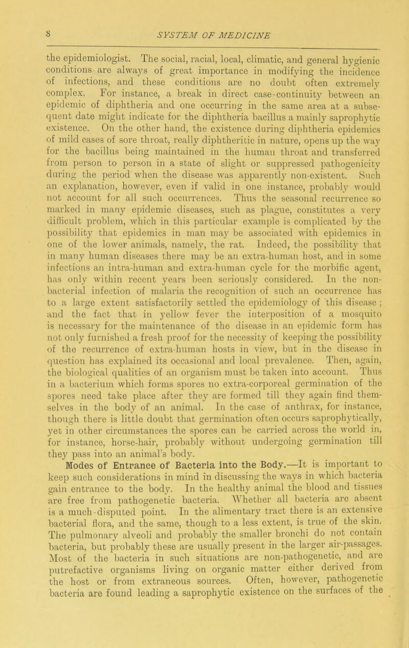 the epidemiologist. The social, racial, local, climatic, and general hygienie conditions are always of great importance in modifying the incidence of infections, and these conditions are no donbt often extreme)}^ complex. For instance, a break in direct case-continuity between an epidemic of diphtheria and one occurring in the same area at a subse- quent date might indicate for the diphtheria bacillus a mainly saprophytic existence. On the other hand, the existence during diphtheria epidemics of mild cases of sore throat, really diphtheritic in nature, opens up the wa)’^ for the bacillus being maintained in the human throat and transferred from person to person in a state of slight or suppressed pathogenicity during the period when the disease was apparently non-existent. Such an explanation, however, even if valid in one instance, probably would not account for all such occurrences. Thus the seasonal recurrence so marked in many epidemic diseases, such as plague, constitutes a very diflicult problem, which in this particular example is complicated by the possibility that epidemics in man may be associated M'ith epidemics in one of the lower animals, namely, the rat. Indeed, the possibility that in many human diseases there may be an extra-human host, and in some infections an intra-human and extra-human cycle for the morbific agent, has only within recent years been seriously considered. In the non- bacterial infection of malaria the I'ecognition of such an occurrence has to a large extent satisfactorily settled the epidemiology of this disease ; and the fact that in 3’ellow fever the interposition of a mosquito is necessary for the maintenance of the disease in an ejndemic form has not only furnished a fresh proof for the necessity of keeping the possibility of the recurrence of extra human hosts in view, but in the disease in question has explained its occasional and local prevalence. Then, again, the biological qualities of an organism must be taken into account. Thus in a bacterium which forms spores no extra-coi’i)oreal germination of the spores need take place after they are formed till they again find them- selves in the body of an animal. In the case of anthrax, for instance, though there is little doubt that germination often occurs saprophytically, yet in other circumstances the spores can be carried across the world in, for instance, horse-hair, probably without undergoing germination till they pass into an animal’s body. Modes of Entrance of Bacteria into the Body.—It is important to keep such considerations in mind in discussing the ways in which bacteria gain entrance to the body. In the healthy animal the blood and tissues are free from pathogenetic bacteria. Whether all bacteria are absent is a much-disputed point. In the alimentaiy tract there is an extensive bacterial flora, and the same, though to a less extent, is true of the skin. The pulmonaiy alveoli and probably the smaller bronchi do not contain bacteria, but probably these are usually present in the larger air-passages. Most of the bacteria in such situations are non-pathogenetic, cand are putrefactive organisms living on organic matter either derived from the host or from extraneous sources. Often, however, pathogenetic bacteria are found leading a saprophytic existence on the surfaces of the