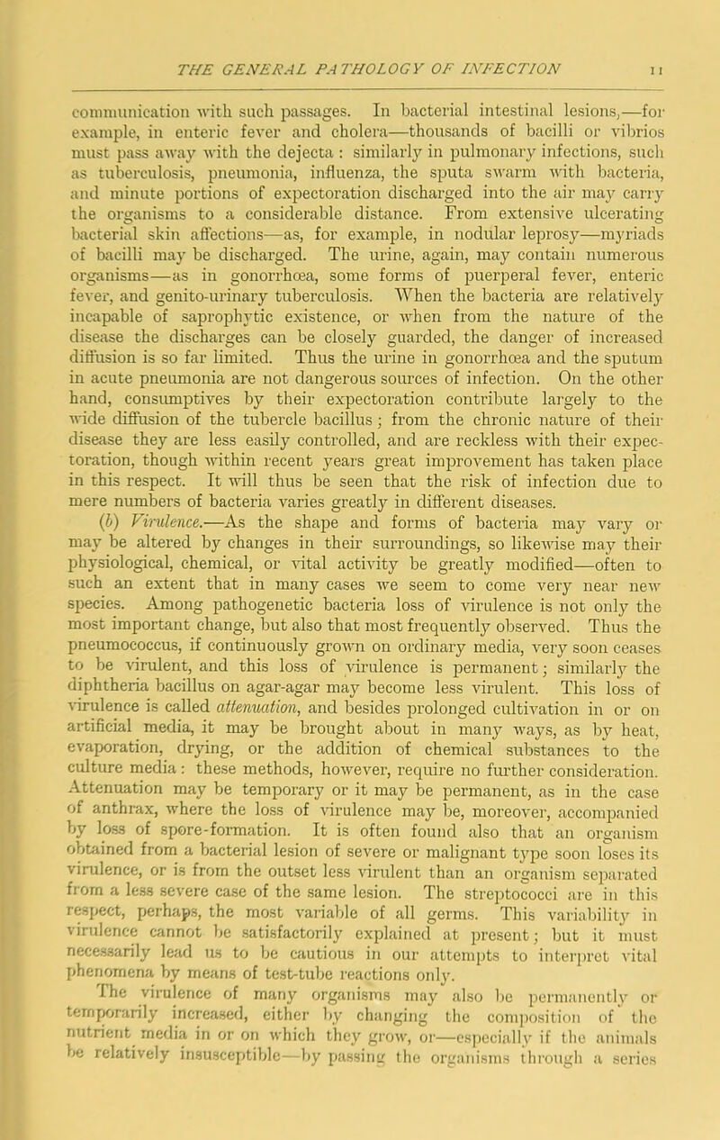 connmuiication with such passages. In bacterial intestinal lesions,—for example, in enteric fever and cholera—thousands of bacilli or viltrios must pass away Avith the dejecta : similarly in pulmonary infections, such as tuberculosis, pneumonia, influenza, the sputa swarm Avith lAacteria, and minute portions of expectoration discharged into the air may carry the organisms to a considerable distance. From extensive ulcerating bacterial skin aflections—as, for example, in nodular leprosy—myriads of bacilli may be discharged. The urine, again, may contain numerous organisms—as in gonorrhoea, some forms of puerperal fever, enteric fever, and genito-urinary tuberculosis. When the bacteria are relatively incapable of saprophytic existence, or Atdien from the nature of the disease the discharges can be closely guarded, the danger of increased diti'usion is so far limited. Thus the urine in gonorrhoea and the sputum in acute pneumonia are not dangerous sources of infection. On the other hand, consumptives by their expectoration contribute largely to the AA-ide diffusion of the tubercle bacillus; from the chronic nature of their disease they are less easily controlled, and are reckless with their expec- toration, though AAUthin recent years great improvement has taken place in this respect. It aauII thus be seen that the risk of infection due to mere numbers of bacteria A^aries greatljr in different diseases. (J) Virulence.—As the shape and forms of bacteria may A^ary or may be altered by changes in their surroundings, so likeAvise may their physiological, chemical, or A-ital activity be greatly modified—often to such an extent that in many cases we seem to come A'^ery near neAv species. Among pathogenetic bacteria loss of virulence is not only the most important change, but also that most frequently observed. Thus the pneumococcus, if continuously groAvn on ordinary media, A^ery soon ceases to be virulent, and this loss of virulence is permanent; similarly the diphtheria bacillus on agar-agar may become less virulent. This loss of Aurulence is called attenuation, and besides prolonged cultiA^ation in or on artificial media, it may be brought about in many Avays, as by heat, evaporation, drying, or the addition of chemical substances to the culture media : these methods, hoAveAmr, require no fui’ther consideration. Attenuation may be temporary or it may be permanent, as in the case of anthrax, where the lo.ss of Aurulence may be, moreoA'er, accomp,anied by loss of spore-formation. It is often found also that an organism obtained from a bacterial lesion of severe or malignant type soon loses its virulence, or is from the outset less Aurulent than an organism separated from a less severe case of the .same lesion. The streptococci are in this respect, perhaps, the most A'ariable of all germs. This varial)ilit3'' in virulence cannot be .satisfactorily explained at present; but it must nece.ssarily lead us to be cautious in our attempts to interpret vital phenomena by means of test-tube reactions only. I he virulence of many organisms may also l)e perni;inentl\’' or ternjxjrarily incrca.sed, either by changing the composition of the nutrient media in or on Avhich they groAv, or—es])cciall\' if tlio animals be relatively insusceptible—by j)assiiur the organisms tlii'ough a sci’ios