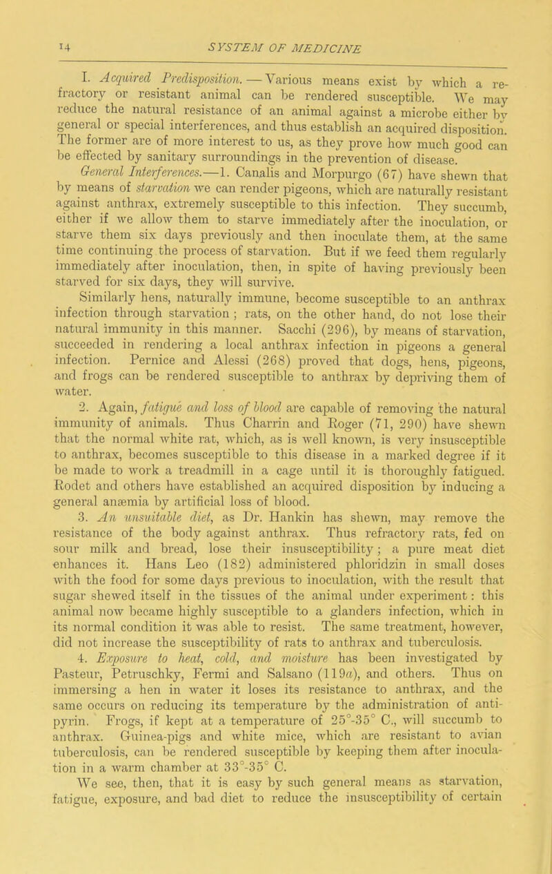 1. Acquired Predisposition.—Various means exist by which a re- fractory or resistant animal can be rendered susceptible. We may reduce the natural resistance of an animal against a microbe either bv general or special interferences, and thus establish an acquired disposition. The former are of more interest to us, as they prove how much good can be effected by sanitary surroundings in the prevention of disease. General Interferences.—1. Canalis and Morpurgo (67) have shewn that by means of starvaiion we can render pigeons, Avhich are naturally resistant against anthrax, extremely susceptible to this infection. They succumb, either if we allow them to starve immediately after the inoculation, or starve them six days previously and then inoculate them, at the same time continuing the process of starvation. But if we feed them regularly immediately after inoculation, then, in spite of having previously been starved for six days, they will survive. Similarly hens, naturally immune, become susceptible to an anthrax infection through starvation ; rats, on the other hand, do not lose their natural immunity in this manner. Sacchi (296), by means of starvation, succeeded in rendering a local anthrax infection in pigeons a general infection. Bernice and Alessi (268) proved that dogs, hens, pigeons, and frogs can be rendered susceptible to anthrax by depriving them of water. 2. Again, fatigue and loss of Mood are capable of removing the natural immunity of animals. Thus Charrin and Eoger (71, 290) have shewn that the normal white rat, which, as is well known, is very insusceptible to anthrax, becomes susceptible to this disease in a marked degree if it be made to work a treadmill in a cage until it is thoroughly fatigued. Rodet and others have established an acquired disposition by inducing a general anaemia by artificial loss of blood. 3. A71 unsuitable diet, as Dr. Hankin has shewn, may remove the resistance of the body against anthrax. Thus refi’actory rats, fed on sour milk and bread, lose their insusceptibilit}'^; a pure meat diet enhances it. Hans Leo (182) administered jshloridzin in small doses with the food for some days previous to inoculation, with the result that sugar shewed itself in the tissues of the animal under experiment: this animal now became highly susceptible to a glanders infection, which in its normal condition it was able to resist. The same treatment, however, did not increase the susceptibility of rats to anthrax and tuberculosis. 4. Exposure to heat, cold, and moisture has been investigated by Pasteur, Petruschky, Fermi and Salsano (119a), and others. Thus on immersing a hen in water it loses its resistance to anthrax, and the same occurs on reducing its temperature by the administration of anti- pyrin. Frogs, if kept at a temperature of 25°-35° C., will succumb to anthrax. Guinea-pigs and white mice, which are resistant to avian tuberculosis, can be rendered susceptible by keeping them after inocula- tion in a warm chamber at 33°-35° C. We .see, then, that it is easy by such general means as starvation, fatigue, exposure, and bad diet to reduce the insusceptibility of certain