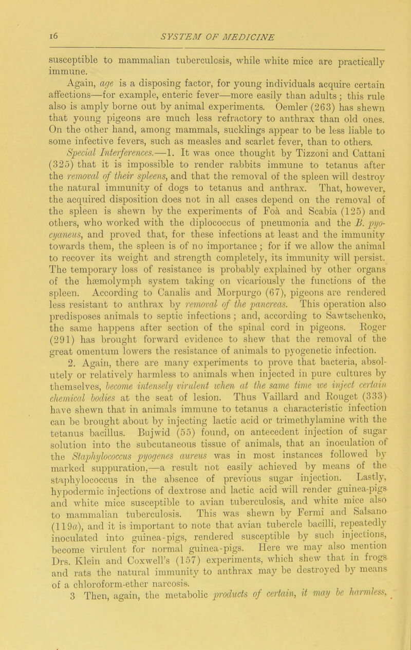susceptible to mammcalian tuberculosis, while white mice are practically immune. Again, arje is a disposing factor, for young individuals acquire certain affections—for example, enteric fever—more easily than adults; this rule also is amply borne out by animal experiments. Oemler (263) has shewn that young pigeons are much less refractory to anthrax than old ones. On the other hand, among mammals, sucklings appear to be less liable to some infective fevers, such as measles and scarlet fever, than to others. Special Interferences.—1. It was once thought by Tizzoni and Cattani (325) that it is impossible to render rabbits immune to tetanus after the removal of their spleens, and that the removal of the spleen Avill destro}' the natural immunity of dogs to tetanus and anthrax. That, however, the acquired disposition does not in all cases depend on the removal of the spleen is shewn by the experiments of Fo^i and Scabia (125) and others, who Avorked with the diplococcus of pneumonia and the B. pyo- cijaneus, and proved that, for these infections at least and the immunity towards them, the spleen is of no importance; for if we allow the animal to recover its weight and strength completely, its immunity will persist. The temporary loss of resistance is probably e.xplained by other organs of the haemolymph system taking on vicariously the functions of the spleen. According to Canalis and Morpurgo (67), pigeons are rendered less resistant to anthrax by removal of the pancreas. This operation also predisposes animals to septic infections ■, and, according to Sawtschenko, the same happens after section of the spinal cord in pigeons. Eoger (291) has brought forward evidence to shew that the removal of the great omentum lowers the resistance of animals to pyogenetic infection. 2. Again, there are many experiments to prove that bacteria, absol- utely or relatively harmless to animals when injected in pure cultures b}' themselves, become intensely virulent when at the same time we inject certain chemical bodies at the seat of lesion. Thus Vaillard and Rouget (333) have shewn that in animals immune to tetanus a characteristic infection can be brought about by injecting lactic acid or trimethylamine until the tetanus bacillus. Bujwid (55) found, on antecedent injection of sugar solution into the subcutaneous tissue of animals, that an inoculation of the Staphylococcus pyogenes aureus was in most instances followed In- marked suppuration,—a result not easily achieved by means of the sta])hylococcus in the absence of previous sugar injection. Lastly, hypodermic injections of dextrose and lactic acid will render guinea-pigs and white mice susceptilile to avian tuberculosis, and white mice also to mammalian tuberculosis. This was shewn by Fermi luid Salsano (119tt), and it is important to note that avian tubercle bacilli, repeatedl}' inoculated into guinea-pigs, rendered susceptible by such injections, liecorae virulent for normal guinea-pigs. Here we may also mention Drs. Klein and Coxwell’s (157) e.xperiments, which shew that in fiogs and rats the natural immunity to anthrax may be destroyed by means of a chloroform-ether narcosis. 3 Then, again, the metabolic ymducts of certain, it may be harmless, _