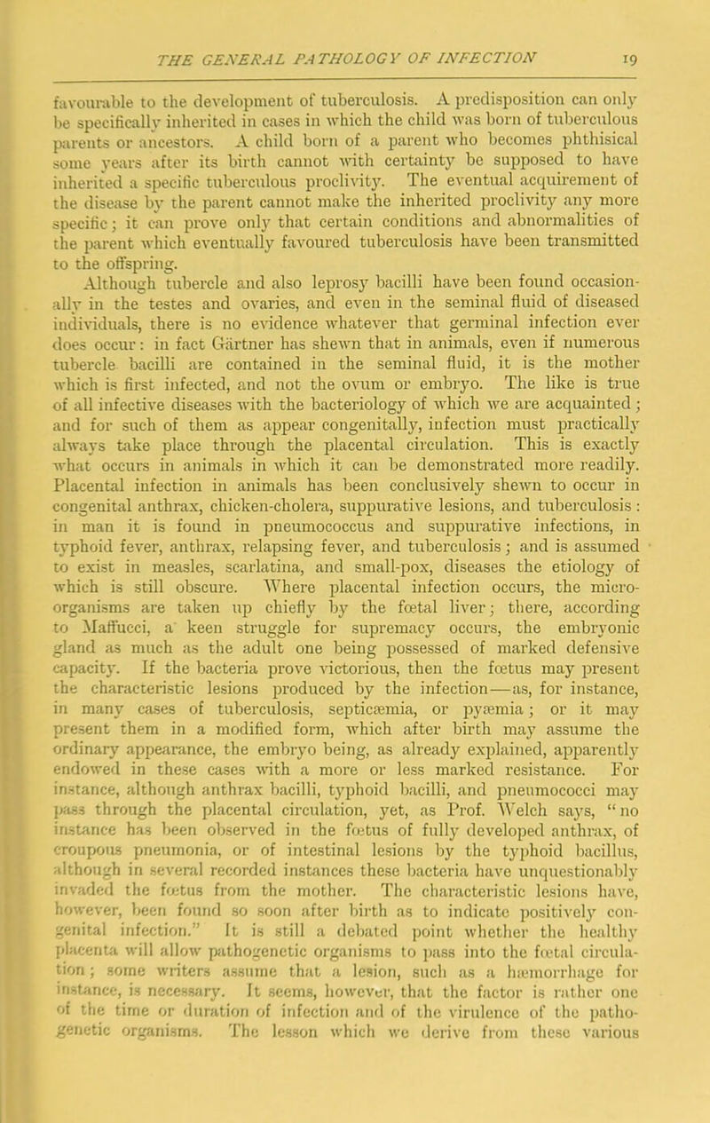 favourable to the development of tuberculosis. A predisposition can only be specifically inherited in cases in which the child was born of tuberculous parents or ancestors. A child born of a parent who becomes phthisical some years after its birth cannot with certainty be supposed to have inherited a specific tuberculous procli^'ity. The eventual acquirement of the disease by the parent cannot make the inherited proclivity any more specific; it can prove only that certain conditions and abnormalities of the jjarent which eventually favoured tuberculosis have been transmitted to the ofl'spring. Although tubercle and also leprosy bacilli have been found occasion- ally in the testes and ovaries, and even in the seminal fluid of diseased individuals, there is no evidence whatever that germinal infection ever does occur: in fact Gartner has shewn that in animals, even if numerous tubercle bacilli are contained in the seminal fluid, it is the mother which is first infected, and not the ovum or embryo. The like is true of all infective diseases with the bacteriology of which we are acquainted ■, and for such of them as appear congenitally, infection must practicall}' always take place through the placental circulation. This is exactly what occurs in animals in which it can be demonstrated more readily. Placental infection in animals has been conclusively shewn to occur in congenital anthrax, chicken-cholera, suppurative lesions, and tuberculosis : in man it is found in pneumococcus and suppurative infections, in typhoid fever, anthrax, relapsing fever, and tuberculosis; and is assumed to exist in measles, scarlatina, and small-pox, diseases the etiology of which is still obscure. Where placental infection occurs, the micro- organisms are taken up chiefly by the foetal liver; there, according to Maffucci, a keen struggle for supremacy occurs, the embryonic gland as much as the adult one being possessed of marked defensive capacit}'. If the bacteria prove A’ictorious, then the foetus may present the characteristic lesions produced by the infection—as, for instance, in many cases of tuberculosis, septicaemia, or pyaemia; or it may present them in a modified form, which after birth may assume the ordinary appearance, the embryo being, as already ex2)lained, aj^jjarently endowed in these cases vuth a more or less marked resistance. For instance, although anthrax bacilli, typhoid bacilli, and jDneumococci may pass through the placental circulation, yet, as Prof. Welch says, “ no insUince has been observed in the fetus of fully developed anthrax, of croupous pneumonia, or of intestinal lesions by the tyj)hoid bacillus, although in .several recorded instances these bacteria have unquestionably invaded the fetus from the mother. The characteristic lesions have, however, been found so soon after birth as to indicate jjositively con- genital infection.” It is still a debated j)oint whether the healthy placenta will allow pathogenetic organisms to i)a.ss into the fa*tal circula- tion ; some writers a.ssuine that a lesion, such as a ha-’inorrhago for instance, is neces.sary. It seems, however, that the factor is rather one of the time or duration of infection ami of the virulence of the patho- genetic organisms. The lesson which we derive from these various