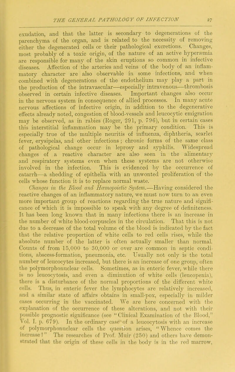 exudation, and that the latter is secondary to degenerations of the parenchyma of the organ, and is related to the necessity of removing either the degenerated cells or their pathological excretions. Changes, most probably of a toxic origin, of the nature of an active hypercemia are responsible for many of the skin eruptions so common in infective diseases. Affection of the arteries and veins of the body of an inflam- matory character are also observable in some infections, and when combined with degenerations of the endothelium may play a part in the production of the intravascular—especially intravenous—thrombosis observed in certain infective diseases. ImiDortant changes also occur in the nervous system in consequence of allied processes. In many acute nervous affections of infective origin, in addition to the degenerative effects already noted, congestion of blood-vessels and leucocytic emigration may be observed, as in rabies (Roger, 291, p. 796), but in certain cases this interstitial inflammation may be the primary condition. This is especially true of the multiple neuritis of influenza, diphtheria, scarlet fever, erysipelas, and other infections; chronic forms of the same class of pathological change occur in leprosy and syphilis. Widespread changes of a reactive character are also seen in the alimentarv O *• and respiratory systems even when these systems are not otherwise involved in the infection. This is CAudenced by the occurrence of catarrh—a shedding of epithelia with an unAvonted proliferation of the cells whose function it is to replace normal Avaste. Changes in the Blood and Hcemopoietic System.—Having considered the reactive changes of an inflammatory nature, Ave must noAv turn to an even more important group of reactions regarding the true nature and signifi- cance of Avhich it is impossible to speak Avith any degree of definiteness. It has been long known that in many infections there is an increase in the number of A\*hite blood-corpuscles in the circidation. That this is not due to a decrease of the total volume of the blood is indicated by the fact that the relative proportion of Avhite cells to red cells rises, Avhile the absolute number of the latter is often actually smaller than normal. Counts of from 1-5,000 to .30,000 or over are common in septic condi- tion.s, abscess-formation, pneumonia, etc. Usually not only is the total number of leucocytes increased, but there is an increase of one group, often the polymorphonuclear cells. Sometimes, as in enteric fever, Avhile there is no leucocytosis, and even a diminution of Avhite cells (leucopenia), there is a disturbance of the normal proportions of the difierent Avhite cells. Thus, in enteric fever the lymphocytes arc relatively increased, and a similar state of affairs obtains in small-pox, especially in milder cases occurring in the vaccinated. We are here concerned Avitli the exjilanation of the occurrence of these alterations, and not Avith their possible prognostic significance (sec “Clinical Examination of the Blood,” \ ol. I. p. 679). In the ordinary case of a leucocytosis Avith an increase of polymorphonuclear cells the question arises, “Whence comes the increase?” The researches of Prof. Muir (2-50) and others have demon- strated that the origin of these cells in the bod}' is in the red marroAv,