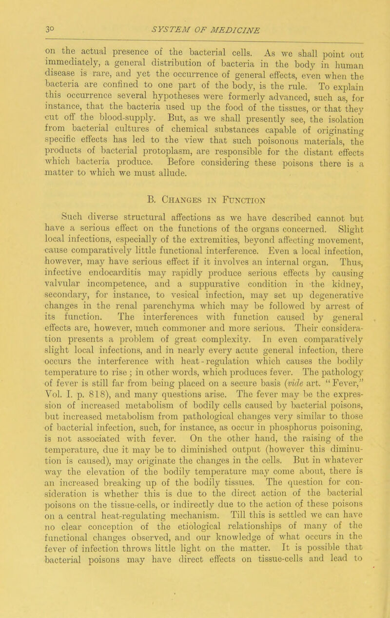 on the actual presence of the bacterial cells. As we shall point out immediately, a general distribution of bacteria in the body in human disease is rare, and yet the occurrence of general effects, even when the bacteria are confined to one part of the body, is the rule. To explain this occurrence several hypotheses were formerly advanced, such as, for instance, that the bacteria used up the food of the tissues, or that they cut off the blood-supply. But, as we shall presently see, the isolation from bacterial cultures of chemical substances capable of originating specific effects has led to the view that such poisonous materiahs, the products of bacterial protoplasm, are responsible for the distant effects Avhich bacteria produce. Before considering these poisons there is a matter to which we must allude. B. Changes in Function Such diverse structural affections as we have described cannot but have a serious effect on the functions of the organs concerned. Slight local infections, especially of the extremities, beyond affecting movement, cause comparatively little functional interference. Even a local infection, however, may have serious effect if it involves an internal organ. Thus, infective endocarditis may I’apidly produce serious effects by causing valvvdar incompetence, and a suppurative condition in the kidne}% secondary, for instance, to vesical infection, may set up degenerative changes in the renal parenchyma which may be followed by arrest of its function. The interferences ■with function caused by general effects are, however, much commoner and more serious. Their considera- tion presents a jiroblem of great complexity. In even comparatively slight local infections, and in nearly every acute general infection, there occurs the interference Avith heat - I’egulation which causes the bodily temperature to rise j in other words, which produces fever. The pathology of fever is still far from being placed on a secure basis (vkle art. “Fever,” Vol. I. p. 818), and many questions arise. The fever may be the expres- sion of increased metabolism of bodily cells caused by bacterial poisons, but increased metabolism from pathological changes very similar to those of Ixicterial infection, such, for instance, as occur in phosphorus poisoning, is not associated with fever. On the other hand, the raising of the temperature, due it may be to diminished output (however this diminu- tion is caused), may originate the changes in the cells. But in whatever Avay the elevation of the bodily temperature may come about, there is an increased breaking up of the bodily tissues. The question for con- sideration is whether this is due to the direct action of the bacterial ]3oisons on the tissue-cells, or indii'ectly due to the action of these poisons on a central heat-regulating mechanism. Till this is settled Ave can haA'e no clear conception of the etiological relationships of many of the functional changes observed, and our knoAvledge of Avhat occurs in the fever of infection throAvs little light on the matter. It is possible that bacterial poisons may have direct effects on tissue-cells and lead to