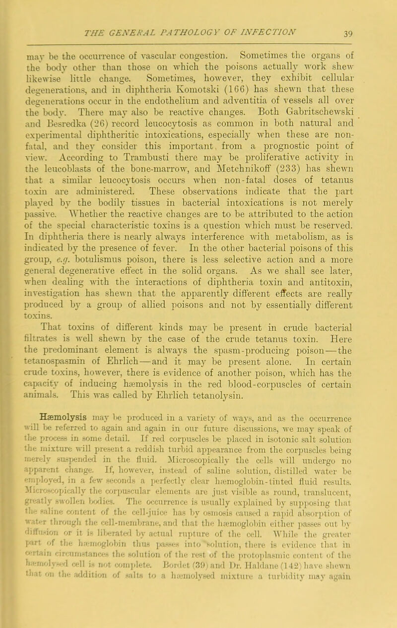 mav be the occurrence of vascular congestion. Sometimes the organs of the body other than those on which the poisons actually work shew likewise little change. Sometimes, however, they exhibit cellular degenerations, and in diphtheria Komotski (166) has shewn that these degenerations occur in the endothelium and adventitia of vessels all over the body. There may also be reactive changes. Both Gabritschewski and Besredka (26) record leucocytosis as common in both natural and experimental diphtheritic intoxications, especiallj when these are non- fatal, and they consider this important, from a jirognostic point of view. According to Trambusti there may be jjroliferative activity in the leucoblasts of the bone-marrow, and MetchnikofF (233) has shewn that a similar leucocytosis occurs when non-fatal doses of tetanus toxin are administered. These observations indicate that the part played by the bodily tissues in bacterial intoxications is not merely passive. Whether the reactive changes are to be attributed to the action of the special characteristic toxins is a question which must be reserved. In diphtheria there is nearly always interference with metabolism, as is indicated by the presence of fever. In the other bacterial poisons of this group, e.g. botulismus poison, there is less selective action and a more general degenerative effect in the solid organs. As we shall see later, when dealing with the interactions of diphtheria toxin and antitoxin, investigation has shewn that the apparently different effects are really produced by a group of allied poisons and not by essentially different toxins. That toxins of different kinds may be present in crude bacterial filtrates is well shewn by the case of the crude tetanus toxin. Here the predominant element is always the spasm-producing 23oison—the tetanospasmin of Ehrlich—and it may be present alone. In certain crude toxins, however, there is evidence of another poison, which has the capacity of inducing hiemolysis in the red blood-corpuscles of certain animals. This was called by Ehrlich tetanol3'sin. Haemolysis may be produced in a variety of ways, and as the occurrence will be referred to again and again in our future discussions, we maj' speak of the procesri in .some detail. If red corjntscles he i>laced in isotonic salt solution the mixture will present a reddi.sh turbid appearance from the corjjuscles being merely su-spended in the fluid. Microscoitically tlie cells will undergo no apparent change. If, however, instead of saline solution, distilled water be emjdoyed, in a few .“econds a jierfeetly clear luenioglobin-tiiited fluid results. Micros/.opically the cmim.scular elements are just visible as round, translucent, greatly swollen Gylies. The occurrence is usually explained bv supposing that the saline content of the cell-juice has by osmosis caused a raj)id absor2)tion of Wiitt-r through the cell-membnine, and that the li£emoglobin either j)a.sses out by diffu.don or it is lilierated by acttial rui)ture of the cell. While the greater part of the htemoglobin flais jia.sse.s into solution, thtu'c is evidence that in <>-rtain cireumsfance.' the solution of the rest of the proto])lasmic content of the hierrif)] v-* fl (^]] i.- not comjilefe. Honlet b3!) i and 1 )r. Haldane (1 42Aiave shewn that on the addition of .-edts to a hiemolysed mi.vtitre a turliidity may iigaiti