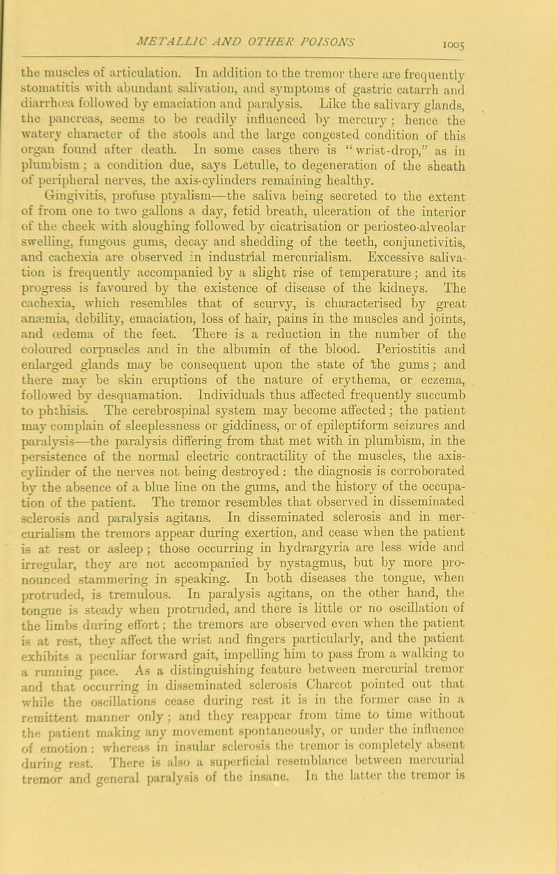 1005 the muscles of articulation. In addition to the tremor there are frequentl}' stomatitis with abundant salivation, and symptoms of gastric catarrh and diarrhiea followed by emaciation and paralysis. Like the salivary glands, the pancreas, seems to be readil}’^ influenced by mercury ; hence the Avatery character of the stools and the large congested condition of this org-an found after death. In some cases there is “ wrist-drop,” as in plumbism; a condition due, says Letidle, to degeneration of the sheath of peripheral nerves, the axis-cylinders remaining healthy. Gingivitis, profuse ptyalism—the saliva being secreted to the extent of from one to two gallons a day, fetid breath, ulceration of the interior of the cheek Avith sloughing followed by cicatrisation or periosteo-alveolar swelling, fungous gums, decay and shedding of the teeth, conjunctivitis, and cachexia are observed in industrial mercurialism. ExcessiA'e saliva- tion is frequently accompanied by a slight rise of temperatiu’e; and its progress is favoured b}^ the existence of disease of the kidneys. The cachexia, Avhich resembles that of scurvy, is characterised by great anaemia, debility, emaciation, loss of hair, pains in the muscles and joints, and cedema of the feet. There is a reduction in the number of the coloured corpuscles and in the albumin of the blood. Periostitis and enlarged glands may be consequent upon the state of the gums; and there may be skin eruptions of the nature of erythema, or eczema, folloAved by desquamation. Individuals thus affected frequently succumb to phthisis. The cerebrospinal system may become affected; the patient may complain of sleeplessness or giddiness, or of epileptiform seizures and paralysis—the paralysis differing from that met A\dth in plumbism, in the persistence of the normal electric contractility of the muscles, the axis- cylinder of the nei’A'es not being destroyed: the diagnosis is corroborated by the absence of a blue line on the gums, and the history of the occupa- tion of the patient. The tremor resembles that observed in disseminated sclerosis and paralysis agitans. In disseminated sclerosis and in mer- curialism the tremors appear dui’ing exertion, and cease Avhen the patient is at rest or asleep; those occurring in hydrargyria are less AAude and irregular, they are not accompanied by nystagmus, but by more pro- nounced stammering in speaking. In both diseases the tongue, Avhen protruded, is tremulous. In paralysis agitans, on the other hand, the tongue i.s steady Avhen protruded, and there is little or no oscillation of the limbs during effort; the tremors are observed even Avhen the patient i.s at rest, they affect the Avrist and fingers particularly, and the patient exhibits a peculiar forward gait, impelling him to pass from a AA-alking to a running pace. As a distinguishing feature between mercurial tremor and that occurring in disseminated sclerosis Charcot pointed out that while the oscillations cease during rest it is in the former case in a remittent manner only ; ami they reappear from time to time Avithout the patient making any movement spontaneously, or under the influence of emotion : where:is in insular sclerosis the tremor is completely absent during re.st. There is also a superficial resemblance between nieicuiial tremor and general paralysis of the insane. In the latter the tremor is