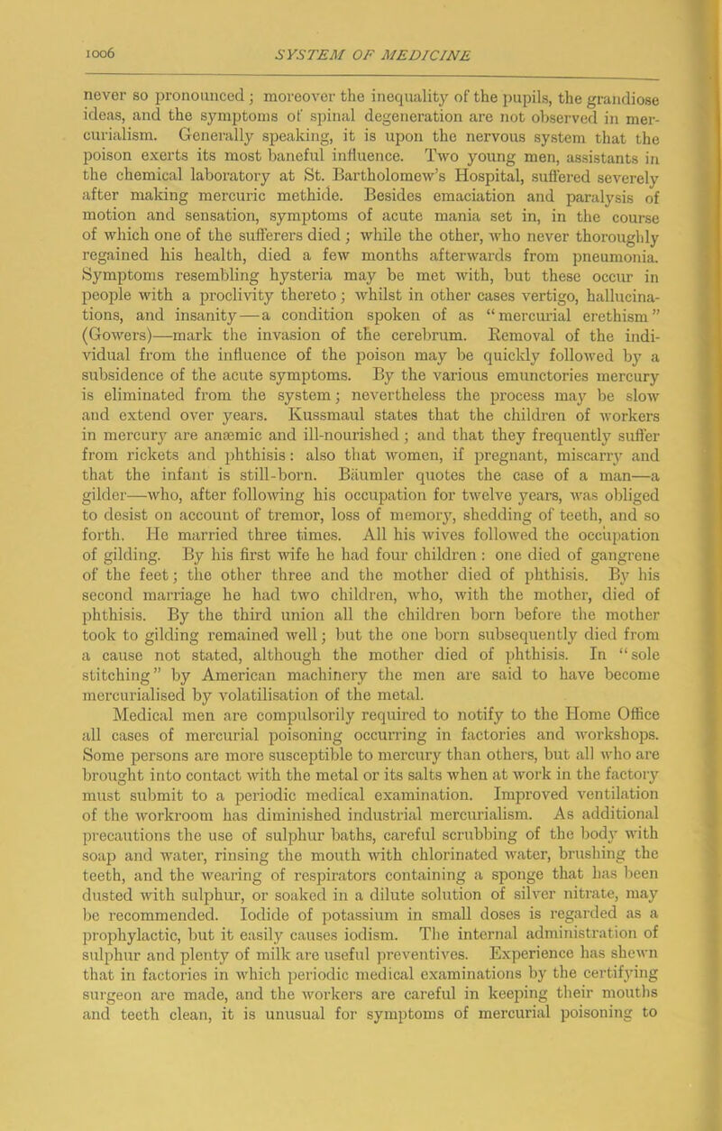 never so pronounced j moreover the inecpuility of the pupils, the grandiose ideas, and the symptoms of spinal degeneration are not observed in mer- curialism. Gcnei'ally speaking, it is upon the nervous system that the poison exerts its most baneful influence. Two young men, assistants in the chemical laboratory at St. Bartholomew’s Hospital, suflered severely after making mercuric methide. Besides emaciation and paralysis of motion and sensation, symptoms of acute mania set in, in the course of which one of the sufferers died ; while the other, who never thoroughly regained his health, died a few months afterwards from pneumonia. Symptoms resembling hysteria may be met with, but these occur in people with a proclivity thereto; whilst in other cases vertigo, hallucina- tions, and insanity—a condition spoken of as “mercurial erethism” (Gowers)—mark the invasion of the cerebrum. Eemoval of the indi- vidual from the influence of the poison may be quickly followed by a subsidence of the acute symptoms. By the various emunctories mercury is eliminated from the system; nevertheless the process may be slow and extend over years. Kussmaul states that the children of workers in mercury are anaemic and ill-nourished j and that they frequently sufter from rickets and phthisis: also that women, if pregnant, miscany and that the infant is still-born. Biiumler quotes the case of a man—a gilder—who, after following his occupation for twelve years, Avas obliged to desist on account of tremor, loss of memory, shedding of teeth, and so forth. He married three times. All his Avives folloAved the occupation of gilding. By his first Avife he had four children : one died of gangrene of the feet; the other three and the mother died of phthisis. By his second marriage he had tAvo children, Avho, Avith the mother, died of phthisis. By the third union all the children born before the mother took to gilding remained Avell; but the one born subsequently died from a cause not stated, although the mother died of phthisis. In “sole stitching” by American machinery the men are said to have become mercurialisecl by volatilisation of the metal. Medical men are compulsorily required to notify to the Home Office all cases of mercurial poisoning occurring in factories and Avorkshops. Some persons are more susceptible to mercury than others, but all Avho are brought into contact Avith the metal or its salts when at Avork in the factory must submit to a periodic medical examination. Improved ventilation of the Avorkroom has diminished industrial mercurialism. As additional precautions the use of sulphur baths, careful scrubbing of the bodj' Avith soap and water, rinsing the mouth Avith chlorinated Avater, brushing the teeth, and the wearing of respirators containing a sponge that has been dusted Avith sulphui', or soaked in a dilute solution of sihmr nitrate, may bo recommended. Iodide of potassium in small doses is regarded as a prophylactic, but it easily causes iodism. Tlie internal administration of sulphur and plenty of milk are useful jireventives. Experience has sheAvn that in factories in Avhich periodic medical examinations by the certifying surgeon are made, and the Avorkers are careful in keeping their moutbs and teeth clean, it is unusual for symptoms of mercurial poisoning to
