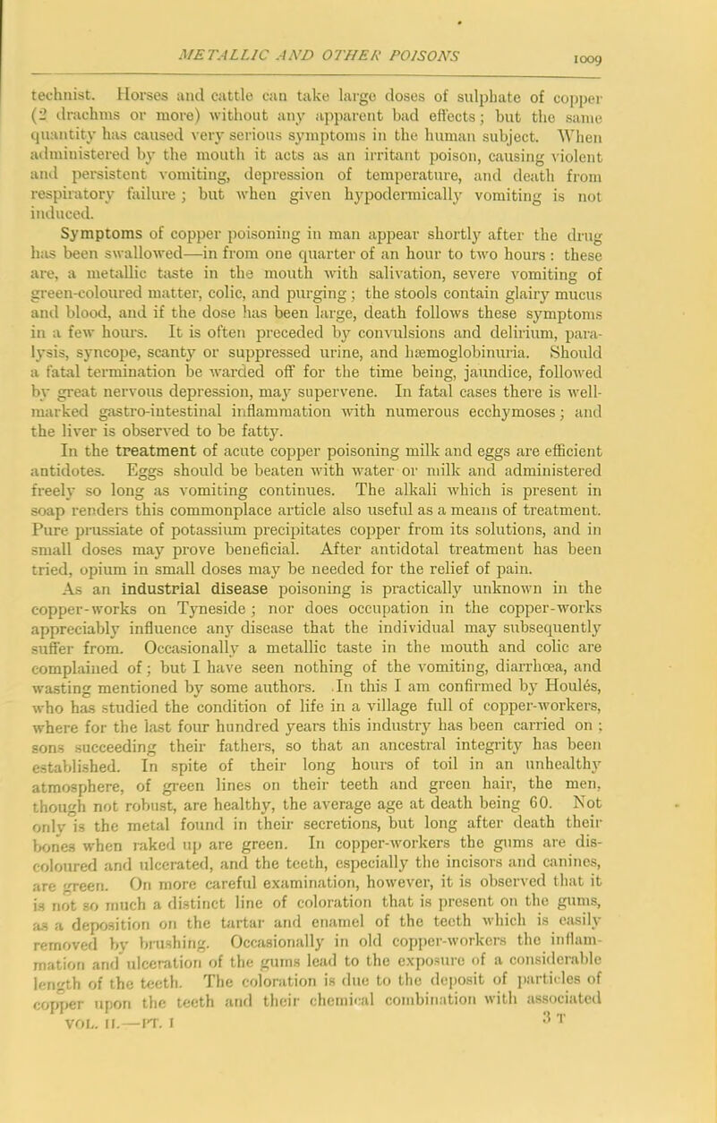 KX39 technist. Horses and cattle can take large doses of sulphate of copper (2 drachms or more) without any apparent bad eftects; but the same cpiantity has caused very serious symptoms in the human subject. When administered by the mouth it acts as an irritant poison, causing violent and persistent vomiting, ilepression of temperature, and death from respiratory failure; but when given hypodermicall}' vomiting is not induced. Symptoms of copper poisoning in man appear shortly after the drug has been swallowed—in from one cpiarter of an hour to two hours ; these are, a metallic taste in the mouth with salivation, severe vomiting of green-coloured matter, colic, and purging ; the stools contain glairy mucus ami blood, and if the dose lias been large, death follows these symptoms in a few hours. It is often preceded b}'- convulsions and delirium, para- lysis, syncope, scanty or suppressed urine, and hemoglobinuria. Should a fatal termination be warded off for the time being, jaundice, folloAved by great nervous depression, maj^ supervene. In fatal cases there is Avell- marked gastro-iutestinal inflammation Avith numerous ecchymoses; and the liver is obserA'ed to be fatty. In the treatment of acute copper poisoning milk and eggs are efficient antidotes. Eggs should be beaten Avith water or milk and administered freely so long as vomiting continues. The alkali Avhich is present in soap renders this commonplace article also useful as a means of treatment. Pure prussiate of potassium precipitates cojjper from its solutions, and in small doses may prove beneficial. After antidotal treatment has been tried, opium in small doses may be needed for the relief of pain. As an industrial disease poisoning is practically unknoAvn in the copper-works on Tyneside; nor does occupation in the copper-works appreciably influence an}^ disease that the individual may subsecpiently suffer from. Occasionally a metallic taste in the mouth and colic are complained of; but I have seen nothing of the vomiting, diarrhoea, and wasting mentioned by some authors. In this I am confirmed by Houl6s, Avho has studied the condition of life in a village full of copper-Avorkers, Avhere for the last four hundred years this industry has been carried on ; sons succeeding their fatliers, so that an ancestral integrity has been established. In spite of their long hours of toil in an unhealthy atmosphere, of green lines on their teeth and green hair, the men, though not robust, are healthy, the average age at death being 60. Not only is the metal found in their secretions, but long after death their Ixjnes when raked up are green. In copper-Avorkers the gums are dis- coloured and ulcerated, and the teeth, especially the incisors and canines, are green. On more careful examination, hoAvever, it is observed that it is not so much a distinct line of coloration that is ])resent on the gums, fis a deposition on the Uirtar and enamel of the teeth Avhich is easily removed by biushing. Occasionally in old copper-workers the inflam- mation and ulceration of the gums lead to the exposure of a considerable length of the teeth. The coloration is due to the deposit of particles of copper upon the teeth and their chemical combination Avith as.sociatcd vor,. ir.—IT. r