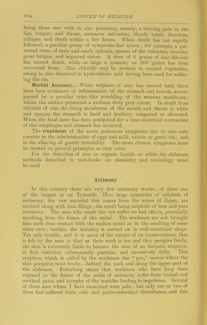 being those met with in zinc poisoning, namely, a burning pain in the lips, tongue, and throat, excessive salivatioji, bloody vomit, diarrhoea, collapse, and death within a few hours. When death has not rapidly followed, a peculiar group of symptoms has arisen; for example, a ])er- verted sense of taste and smell, aphonia, spasms of the voluntary muscles, great fatigue, and impaired vision. A dose of G grains of zinc chloiide has caused death, while as large a cpiantity as 200 grains has been recovered from. Zinc chloride may be present in canned vegetables, owing to zinc dissolved in hydrochloric acid having been used for solder- ing the tin. Morbid Anatomy.—When sulphate of zinc has proved fatal there have been evidences of inflammation of the stomach and bowels, accom- panied by a peculiar tripe-like wi’inkling of the mucous membrane; whilst the surface presented a uniform dirty grey colour. In death from chloride of zinc the lining membrane of the mouth and throat is white and opaque, the stomach is hard and leathery, congested or ulcerated. AVhen the fatal issue has been postponed for a time cicatricial conti-action of the oesophagus and stomach has occurred. The treatment of the acute poisonous symptoms due to zinc salts consists in the administration of eggs and milk, tannin or green tea; and in the allaying of gastric irritability. The more chronic symptoms must be treated on general principles as they arise. For the detection of zinc in organic liquids or solids the elaborate methods described in text-books on chemistry and toxicology must be used Antimony In this country there are very few antimony works; of these one of the largest is on Tyneside, ffere large quantities of sulphide of antimony, the raw material that comes from the mines of Japan, are smelted along with iron filings ; the result being sulphide of iron and pure antimony. The men who smelt the ore suffer no bad effects, practically S])eaking, from the fumes of the metal. The workmen are not brought into such close contact with the molten metal as in the smelting of some other ores; besides, the industry is carried on in well-ventilated shops. The only trouble, and it is more of the nature of an inconvenience, that is felt by the men is that as their work is hot and they perspire freely, the skin is extremely liable to become the seat of an herpetic eruption, at first vesicular, subsequently pustular, and excessively itchy. This eruption, which is called by the workmen the “ pox,” occurs where the skin perspires most freely—-behind the neck and along the upper part of the abdomen. Eulenburg states that workmen Avho ha\e long been exposed to the fumes of the oxide of antimony sufi’er from vesical and urethral pains, and atrophy of the testicles leading to impotence. Several of these men whom I have examined were i)ale; bnt only one or two of them had suffered from colic and gastro-intestinal disturbance, and this