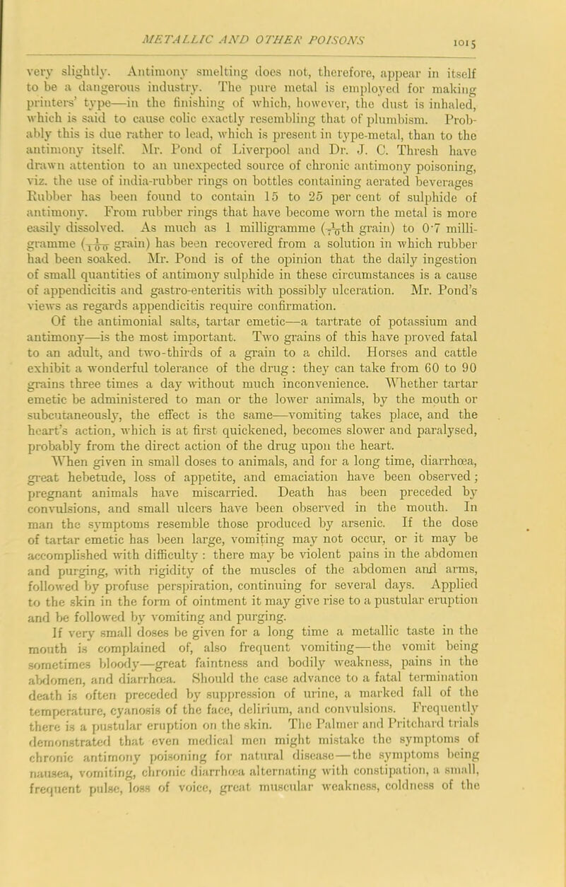 loi 5 very slightly. Antimony smelting docs not, therefore, appear in itself to be a dangerous industry. The pure metal is employed for making printei-s’ type—in the finishing of which, however, the dust is inhaled, which is said to cause colic e.xactly resembling that of i)lumbism. Prob- ably this is due rather to lead, which is present in type-metal, than to the antimony itself. Mr. Pond of Liverpool and Dr. J. C. Thresh have drawn attention to an unexpected source of chronic antimony poisoning, viz. the use of india-rubber rings on bottles containing aerated beverages Lubber has been found to contain 15 to 25 per cent of sulphide of antimony. From rubber rings that have become worn the metal is more easily dissolved. As much as 1 milligramme grain) to 0’7 milli- gramme (i^ grain) has been recovered from a solution in which rubber had been soaked. Mr. Pond is of the opinion that the daily ingestion of small quantities of antimony sulphide in these cii-cumstances is a cause of appendicitis and gastro-enteritis mth possibly ulceration. Mr. Pond’s views as regards appendicitis require confirmation. Of the antimonial salts, tartar emetic—a tartrate of potassium and antimony—-is the most important. Tavo grains of this have proved fatal to an adult, and two-thirds of a grain to a child. Horses and cattle exhibit a Avonderfid tolerance of the drug: they can take from 60 to 90 grains three times a day Avithout much inconvenience. Whether tartar emetic be administered to man or the loAver animals, by the mouth or subcutaneously, the effect is the same—A'omiting takes place, and the heart’s action, Avhich is at first quickened, becomes sloAver and paralysed, probably from the direct action of the drug upon the heart. When given in small doses to animals, and for a long time, diarrhoea, great hebetude, loss of appetite, and emaciation have been obserA^ed; pregnant animals haA^e miscarried. Death has been preceded by conA'ulsions, and small ulcers have been observed in the mouth. In man the svmptoms resemble those produced by arsenic. If the dose of tartiir emetic has been large, vomiting may not occur, or it may be accomplished with difficulty : there may be violent pains in the abdomen and purging, Avith rigidity of the muscles of the abdomen and arms, folloAA-ed by profuse perspiration, continiiing for several days. Applied to the skin in the form of ointment it may give rise to a pustular eruption and be folloAved by vomiting and purging. If A'ery small doses be given for a long time a metallic taste in the mouth i.s complained of, also frequent vomiting—the vomit being .sometimes bloody—great faintness and bodily Aveakness, pains in the aVIomen, and diarrhfca. Should the case advance to a fatal termination death is often preceded by suppre.ssion of urine, a marked fall of the temperature, cyanosis of the face, delirium, and convulsions. Frequently there is a pustular eruption on the .skin. The I’almei- and Pritchard trials flemonstrated that even medical men might mistake the symptoms of chronic antimony poi.soning for natural disease—the .sym])toms being nausea, vomiting, chronic diarrho-a alternating Avith constipation, a small, frequent pulse, loss of voice, great muscular Avcakne.ss, coldness of the