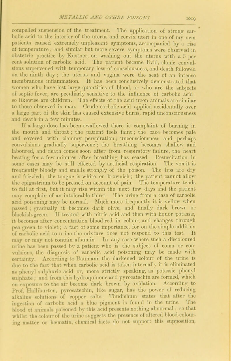 1019 compelled suspension of the treatment. The application of strong car- bolic acid to the interior of the nterns and cervix uteri in one of my own {xitients caused extremely unpleasant symptoms, accompanied by a rise of temperature; and similar but more severe sj’mptoms were obser;-ed in obstetric practice by Kiistner, on washing out the uterus with a 5 per cent solution of carbolic acid. The patient became livid, clonic convul- sions supervened with temporary loss of consciousness, and death followed on the ninth day ; the nterns and vagina were the seat of aTi intense membranous inflammation. It has been conclusively demon-strated that women who have lost large quantities of blood, or who are the subjects of septic fever, are peculiarly sensitive to the influence of carbolic acid ; so like^vise are children. The effects of the acid upon animals are similar to those observed in man. Crude carbolic acid applied accidentally over a large part of the skin has caused extensive burns, rapid unconsciousness and death in a few minutes. If a large dose has been swallowed there is complaint of brnming in the mouth and throat; the patient feels faint; the face becomes pale and covered with clammy perspiration; unconsciousness and perhaps convulsions gradually supervene; the breathing becomes shallow and laboured, and death comes soon after from respiratory failure, the heart beating for a few minutes after breathing has ceased. Resuscitation in some cases may be still effected by artificial respiration. The vomit is frequently bloody and smells strongly of the poison. The lips are dry and frizzled; the tongue is white or brownish ; the patient cannot allow the epigastrium to be pressed on account of pain. The temperature tends to fall at first, but it may rise within the next few days and the patient may complain of an intolerable thirst. The urine from a case of carbolic acid poisoning may be normal. Much moi’e frecpiently it is yellow when passed ; gradually it becomes dark olive, and finally' dark brown or blackish-green. If treated with nitric acid and then with liquor potassffi, it becomes after concentration blood-red in colour, and changes through pea-green to violet; a fact of some importance, for on the simple addition of carbolic acid to urine the mixture does not respond to this test. It may or may not contain albumin. In any case where such a discoloured urine has been passed by' a patient who is the subject of coma or con- vulsion.?, the diagnosis of carbolic acid poisoning may be made with certainty'. According to Baumann the darkened colour of the urine is due to the fact that when carbolic acid is taken internally it is eliminated as phenyl sulphuric acid or, more strictly speaking, as pobissic pheny'l STilphate ; and from this hydroquinone and pyrocatechin are formed, which on exposure to the air become dark brown by oxidation. According to Prof. Halliburton, pyrocatechin, like sugar, has the power of reducing alkaline solutions of copper wilts. Tlmdichum .states that after the ingestion of carbolic acifl a blue |)ignicnt is found in the urine. 1 he blfXKl of animals poi.soned by this acid presents nothing abnormal ; .so that whilst the colour of the urine suggests the presence of altered blood-colour- ing matter or hiematin, chemical facts do not sujiport this supposition.