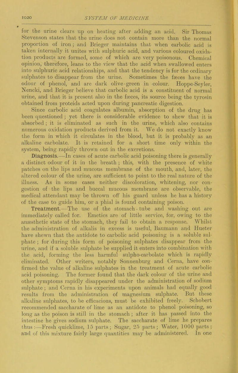 for the urine clears up on heating after adding an acid. Sir Thomas Stevenson states that the urine does not contain more than the normal proportion of iron; and Brieger maintains that when carbolic acid is taken internally it unites with sulphuric acid, and various coloured oxida- tion products are formed, some of which are veiy poisonous. Chemical opinion, therefore, leans to the view that the acid when swallowed enters into sulphuric acid relationships, and that the tendency is for the ordinary sulphates to disappear from the urine. Sometimes the faeces have the odour of phenol, and are dark olive-green in colour. Hoppe-Seyler, Nencki, and Brieger believe that cai'bolic acid is a constituent of normal urine, and that it is present also in the faeces, its source being the tyro.sin obtained from i^roteids acted upon during pancreatic digestion. Since carbolic acid coagulates albumin, absorption of the drug has been cpiestioned; yet there is considerable evidence to shew that it is absorbed; it is eliminated as such in the urine, which also contains numerous oxidation products derived from it. We do not exactly know the form in which it circulates in the blood, but it is probably as an alkaline carbolate. It is retained for a short time only within the system, being rapidly thrown out in the excretions. Diagnosis.—In cases of acute carbolic acid poisoning there is generally a distinct odour of it in the breath ; this, with the presence of white patches on the lips and mucous membrane of the mouth, and, later, the altei-ed colour of the urine, are sufficient to point to the real nature of the illness. As in some cases neither discoloration, whitening, nor con- gestion of the lips and buccal mucous membrane are observable, the medical attendant may be thrown oft’ his guard unless he has a history of the case to guide him, or a phial is found containing poison. Treatment.- Tlie use of the stomach-tube and washing out are immediately called for. Emetics are of little service, for, owing to the anaesthetic state of the stomach, they fail to obtain a response. Whilst the administration of alkalis in excess is useful, Baumann and Hueter have shewn that the antidote to carbolic acid poisoning is a soluble sul- phate ; for during this form of poisoning sulphates disappear from the urine, and if a soluble sulphate be supplied it enters into combination ndth the acid, forming the less harmful sulpho-carbolate which is rapidly eliminated. Other writers, notably Sonnenburg and Cerna, have con- firmed the value of alkaline sulphates in the treatment of acute carbolic acid poisoning. The former found that the dark colour of the urine and other symptoms rapidly disappeared under the administration of sodium sulphate; and Cerna in his experiments upon animals had equally good results from the administration of magnesium sulphate. But these alkaline sulphates, to be efficacious, must be exhibited freel}’. Schobert recommended saccharate of lime as an antidote to phenol poisoning, so long as the poison is still in the stomach; after it has passed into the intestine he gives sodium sulphate. The saccharate of lime he prepares thus:—Fresh quicklime, 15 parts; Sugar, 25 paits; Water, 1000 parts: and of this mixture fairly large quantities may be administered. In one