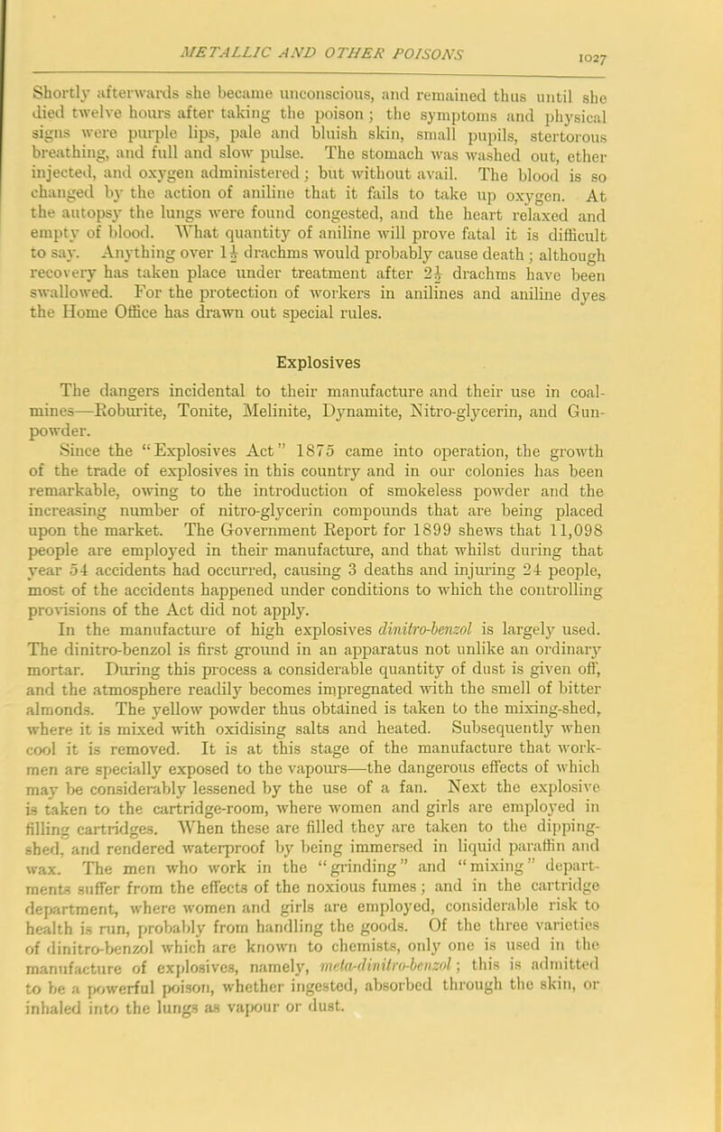 1027 Shortl\* afterwards she became unconscious, and remained thus until she died twelve hours after taking the poison ; the symptoms and physical signs were purple lips, pale and bluish skin, small pupils, stertorous breathing, and full and slow pulse. The stomach was washed out, ether injected, and oxygen administered; but without avail. The blood is so changed by the action of aniline that it fails to take up oxygen. At the autopsy the lungs were found congested, and the heart relaxed and empty of blood. What quantity of aniline Avill prove fatal it is difficult to say. Anything over li drachms Avould probably cause death; although recovery has taken place under treatment after drachms have been swallowed. For the protection of workers in anilines and aniline dyes the Home Office has drawn out special rules. Explosives The dangers incidental to their manufacture and their use in coal- mines—Eoburite, Tonite, Melinite, Dynamite, Nitro-glycerin, and Gun- powder. Since the “Explosives Act” 1875 came into operation, the growth of the trade of explosives in this country and in our colonies has been remarkable, owing to the introduction of smokeless powder and the increasing number of nitro-glycerin compounds that are being placed upon the market. The Government Eeport for 1899 shews that 11,098 people are employed in their manufacture, and that whilst during that year 54 accidents had occurred, causing 3 deaths and injuring 24 people, most of the accidents happened under conditions to which the controlling provisions of the Act did not apply. In the manufacture of high explosives diniiro-henzol is largely used. The dinitro-benzol is first ground in an apparatus not unlike an ordinary^ mortar. During this process a considerable quantity of dust is given off, and the atmosphere readily becomes impregnated with the smell of bitter almonds. The yellow powder thus obtained is taken to the mixing-shed, where it is mixed with oxidising salts and heated. Subsequently when cool it is removed. It is at this stage of the manufacture that work- men are specially exposed to the vapours—the dangerous effects of which may be considerably lessened by the use of a fan. Next the explosive is taken to the cartridge-room, where women and girls are employed in filling cartridges. When these are filled they are taken to the dipping- shed, and rendered waterproof by being immersed in liquid paraffin and wax. The men who work in the “grinding” and “mixing” depart- ments suffer from the effects of the noxious fumes; and in the cartridge department, where women and girls are employed, considerable risk to health is run, probably from handling the goods. Of the three varieties of dinitro-benzol which are known to chemists, only one is used in the manufacture of explosives, namely, Tiii’tu-dinilro-leiizol; this is admitted to be a powerful poi.son, whether ingested, absorbed through the skin, or inhaled into the lungs as vapour or dust.