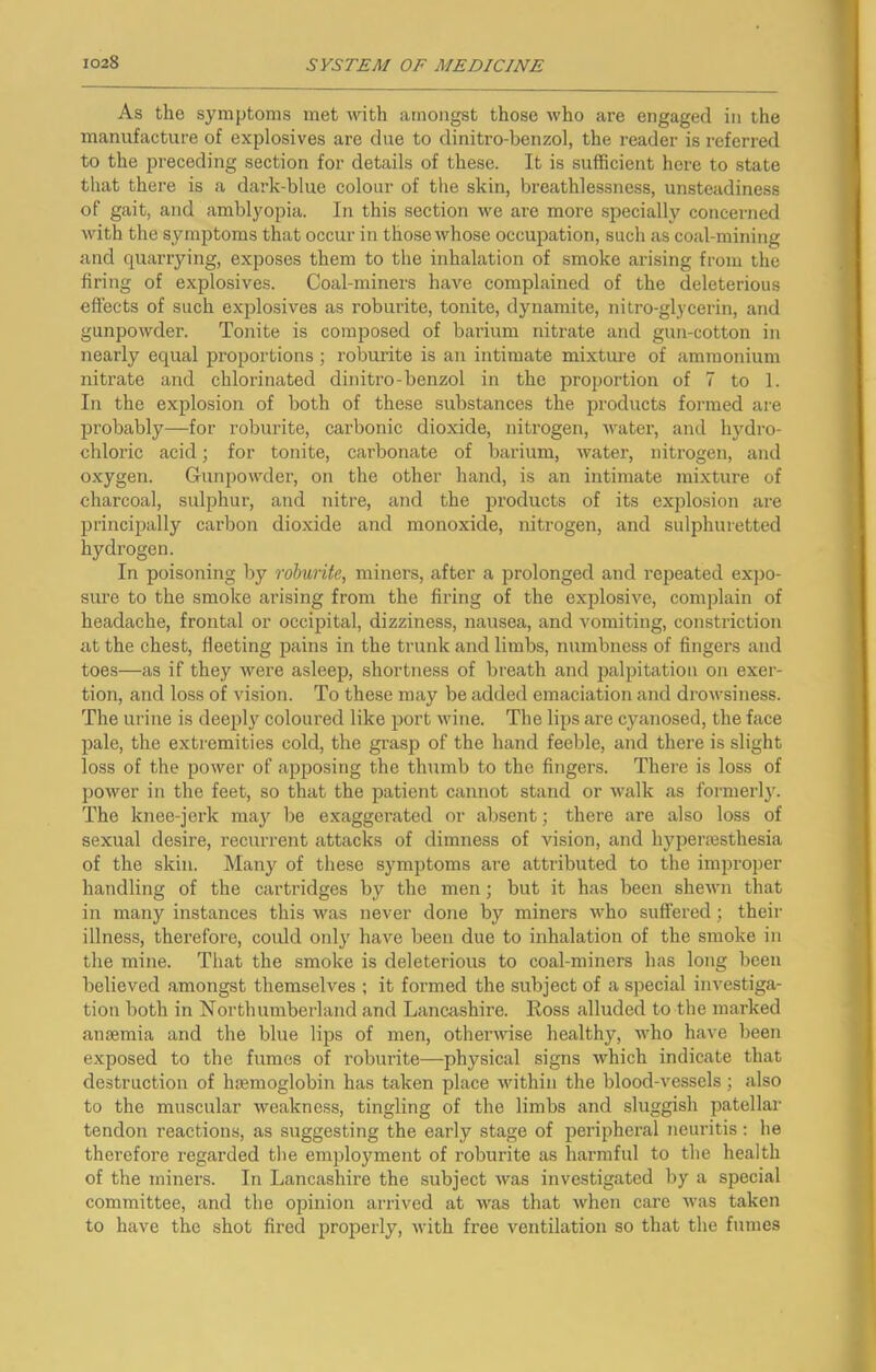 As the symptoms met with amongst those who are engaged in the manufacture of explosives are due to dinitro-benzol, the reader is referred to the preceding section for details of these. It is sufficient here to state that there is a dark-blue colour of the skin, breathlessness, unsteadiness of gait, and amblyopia. In this section we are more .specially concerned with the symptoms that occur in those whose occupation, such as coal-mining and quarrying, exposes them to the inhalation of smoke arising from the firing of explosives. Coal-miners have complained of the deleterious effects of such explosives as roburite, tonite, dynamite, nitro-glycerin, and gunpowder. Tonite is composed of barium nitrate and gun-cotton in nearly equal proportions ; roburite is an intimate mixture of ammonium nitrate and chlorinated dinitro-benzol in the proportion of 7 to 1. In the explosion of both of these substances the products formed are probably—for roburite, carbonic dioxide, nitrogen, water, and hydro- chloric acid; for tonite, carbonate of barium, water, nitrogen, and oxygen. Gunpow^der, on the other hand, is an intimate mixture of charcoal, sulphur, and nitre, and the j^roducts of its explosion are principally carbon dioxide and monoxide, nitrogen, and sulphuretted hydrogen. In poisoning by roburite, miners, after a prolonged and repeated expo- sure to the smoke arising from the firing of the explosive, complain of headache, frontal or occipital, dizziness, nausea, and vomiting, constriction at the chest, fleeting pains in the trunk and limbs, numbness of fingers and toes—as if they were asleep, shortness of bi-eath and palpitation on exer- tion, and loss of vision. To these may be added emaciation and drowsiness. The urine is deepl}'^ coloured like port wine. The lips are cyanosed, the face pale, the extremities cold, the grasp of the hand feeble, and there is slight loss of the power of apposing the thumb to the fingers. There is loss of power in the feet, so that the patient cannot stand or walk as formerly. The knee-jerk maj'' be exaggerated or absent; there are also loss of sexual desire, recurrent attacks of dimness of vision, and hyperesthesia of the skin. Many of these symptoms are attributed to the improper handling of the cartridges by the men; but it has been sheAvn that in many instances this was never done by miners who suffered; their illness, therefore, could only have been due to inhalation of the smoke in the mine. That the smoke is deleterious to coal-miners has long been believed amongst themselves ; it formed the subject of a special investiga- tion both in Northumberland and Lancashire. Eoss alluded to the marked anaemia and the blue lips of men, otherwise healthy, who have been exposed to the fumes of roburite—physical signs which indicate that destruction of haemoglobin has taken place within the blood-vessels; also to the muscular weakness, tingling of the limbs and sluggish patellar tendon reactions, as suggesting the early stage of peripheral neuritis; he therefore regarded the employment of roburite as harmful to the health of the miners. In Lancashire the subject was investigated by a special committee, and the opinion arrived at was that when care was taken to have the shot fired properly, with free ventilation so that the fumes