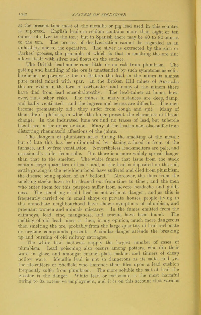 at the present time most of the metallic or pig lead used in this countr}' is imported. English lead-ore seldom contains more than eight or ten ounces of silver to the ton; but in Spanish there may be 40 to 80 ounces to the ton. The process of desilverisation cannot be regarded as an unhealthy one to the operative. The silver is extracted by the zinc or Parkes’ process, the principle of which is that in smelting the ore zinc alloys itself with silver and floats on the surface. The British lead-miner runs little or no risk from plumbism. The getting and handling of the ore is unattended by such symptoms as colic, headache, or paralysis ; for in Britain the lead in the mines is almost pure metal mixed with spar. In the Broken Hill mines of Australia the ore exists in the form of carbonate; and many of the miners there have died from lead encephalopathy. The lead-miner at home, how- ever, runs other risks. The mines in many instances are deep, damp, and badly ventilated—and the ingress and egress are difficult. The men become prematurely old : they suffer from cough and spit. Manj^ of them die of phthisis, in which the lungs present the characters of fibroid change. In the indurated lung we find no traces of lead, but tubercle bacilli are in the expectoration. Many of the lead-miners also suffer from distorting rheumatoid affections of the joints. The dangers of plumbism arise during the smelting of the metal; but of late this has been diminished by placing a hood in front of the furnace, and by free ventilation. Nevertheless lead-smelters are pale, and occasionally suffer from colic. But there is a more widely spread danger than that to the smelter. The white fumes that issue from the stack contain large quantities of lead; and, as the lead is deposited on the soil, cattle grazing in the neighbourhood have suffered and died from plumbism, the disease being si>oken of as “bellond.” Moreover, the flues from the smelting stacks hjive to be cleaned out from time to time; and the men who enter them for this pm'pose suffer from severe headache and giddi- ness. The remelting of old lead is not without danger; and as this is frequently carried on in small shops or private houses, i)eople living in the immediate neighbourhood have shewn symptoms of plumbism, and pregnant women and animals miscarry. In the fumes emitted from the chimneys, lead, zinc, manganese, and arsenic have been found. The melting of old lead pipes is then, in my opinion, much more dangerous than smelting the ore, probably from the large quantity of lead carbonate or organic compounds present. A similar danger attends the breaking up and burning of old railway carriages. The white - lead factories supply the largest number of cases of plumbism. Lead poisoning also occurs among potters, who dip their ware in glaze, and amongst enamel-plate makers and tinners of cheap hollow ware. Metallic lead is not so dangerous as its salts, and yet the file-cutters of Sheffield who hammer their files upon a lead cushion frequently suffer from plumbism. The more soluble the salt of lead the greater is the danger. AVhite lead or carbonate is the most harmful owing to its extensive emploj'ment, and it is on this account that various