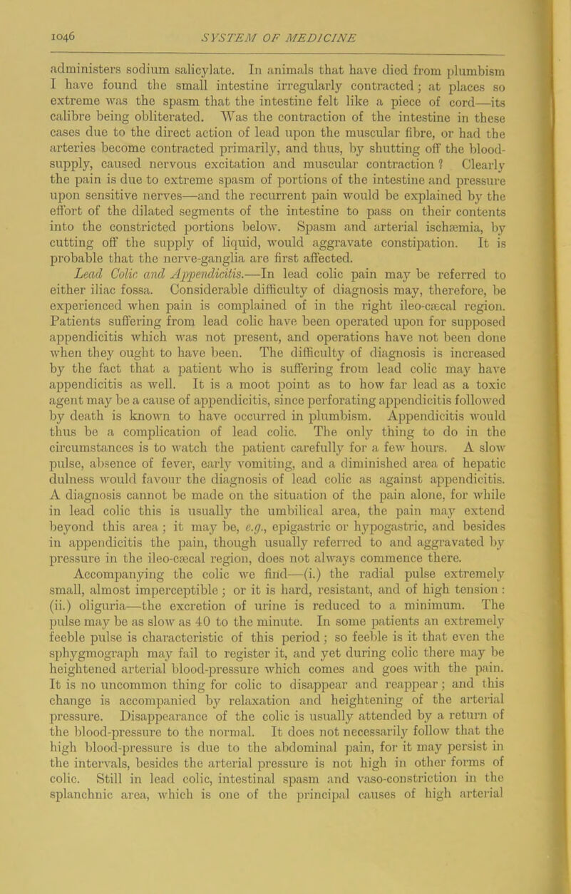 administers sodium salicylate. In animals that have died from plumbism I have found the small intestine irregularly contracted; at places so extreme was the spasm that the intestine felt like a piece of cord—its calibre being obliterated. Was the contraction of the intestine in these cases due to the direct action of lead upon the muscular fibre, or had the arteries become contracted pi’imarily, and thus, by shutting off the blood- supply, caused nervous excitation and muscular contraction ? Clearly the pain is due to extreme spasm of portions of the intestine and pressure upon sensitive nerves—and the recurrent pain would be explained by the effort of the dilated segments of the intestine to pass on their contents into the constricted portions below. Sjjasm and arterial ischaemia, by cutting off the suppl}'^ of liquid, would aggravate constipation. It is probable that the nerve-ganglia are first affected. Lead Colic and Appendicitis.—In lead colic pain may be referred to either iliac fossa. Considerable difficulty of diagnosis may, therefore, be experienced when pain is complained of in the right ileo-caecal region. PatieTits suffering from lead colic have been operated upon for supposed appendicitis vdiicli was not present, and operations have not been done when they ought to have been. The difficulty of diagnosis is increased by the fact that a patient who is suffering from lead colic may have appendicitis as Avell. It is a moot point as to how far lead as a toxic agent may be a cause of appendicitis, since perforating appendicitis followed by death is known to have occurred in plumbism. Appendicitis would thus bo a complication of lead colic. The only thing to do in the circumstances is to watch the patient carefully for a few hours. A slow pulse, absence of fever, early vomiting, and a diminished area of hepatic dulness would favour the diagnosis of lead colic as against ajjpendicitis. A diagnosis cannot be made on the situation of the pain alone, for while in lead colic this is usuallj'^ the umbilical area, the pain may extend beyond this area; it may be, e.g., epigastric or hypogastric, and besides in appendicitis the pain, though usually referred to and aggravated by pressure in the ileo-emcal region, does not always commence there. Accompanying the colic we find—(i.) the radial pulse extremely small, almost imperceptible or it is hard, resistant, and of high tension: (ii.) oliguria—the excretion of urine is reduced to a minimum. The ])ulse may be as slow as 40 to the minute. In some patients an extremely feeble pulse is characteristic of this period; so feeble is it that even the sphygmograph may fail to register it, and yet during colic there may be heightened arterial blood-j^ressure which comes and goes with the pain. It is no uncommon thing for colic to disappear and reappear; and this change is accompanied by relaxation and heightening of the arterial pressure. Disappearance of the colic is usually attended by a retui-n of the blood-pressure to the normal. It does not necossaril3f follow that the high blood-pressure is due to the abdominal pain, for it may persist in the intervals, besides the arterial pressure is not high in other forms of colic. Still in lead colic, intestinal spasm and vaso-constriction in the splanchnic area, which is one of the principal causes of high arterial