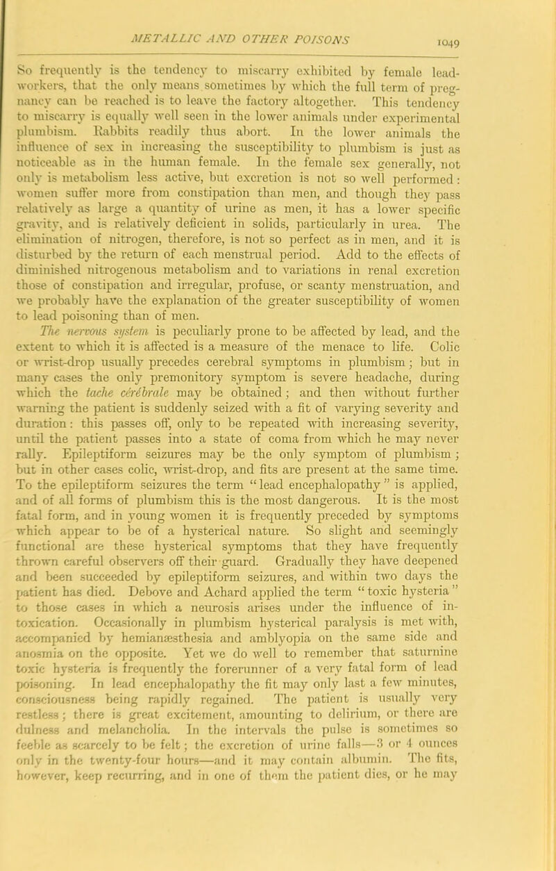 1049 So frequently is the tendency to niiscany exhibited by female lead- workei’s, that the only means sometimes by whieh the full term of preg- nancy can be reached is to leave the factory altogether. This tendency to miscarry is equally Avell seen in the lower animals under experimental plumbism. Kabbits readily thus abort. In the lower animals the influence of sex in increasing the susceptibility to plumbism is just as noticeable cis in the human female. In the female sex generally, not only is metabolism less active, but excretion is not so well performed: women sufter more from constipation than men, and though they pass relatively as large a quantity of urine as men, it has a lower specific gravity, and is relatively deficient in solids, particularly in urea. The elimination of nitrogen, therefore, is not so perfect as in men, and it is disturbed by the return of each menstrual period. Add to the effects of diminished nitrogenous metabolism and to variations in renal excretion those of constipation and irregular, profuse, or scanty menstruation, and we probably have the explanation of the greater susceptibility of women to lead poisoning than of men. The nervous system is peculiarly prone to be affected by lead, and the extent to which it is affected is a measure of the menace to life. Colic or Avrist-drop usually precedes cerebral symptoms in plumbism; but in many cases the only premonitory symptom is severe headache, during which the tache cirdhrale may be obtained ■, and then without further Avarning the patient is suddenly seized Avith a fit of varying severity and duration; this passes off, only to be repeated Avdth increasing seA’^erity, until the patient passes into a state of coma from which he may never rally. Epileptiform seizures may be the only symptom of plumbism ; but in other cases colic, Amst-drop, and fits are present at the same time. To the epileptiform seizures the term “ lead encephalopathy ” is applied, and of all forms of plumbism this is the most dangerous. It is the most fatal form, and in young Avomen it is frequently preceded by symiAtoms which appear to be of a hysterical nature. So slight and seemingly functional are these hj’^sterical symptoms that they have frequently thrown careful observers off their guard. Gradually they have deepened and been succeeded by epileptiform seizures, and Avithin tAvo days the patient has died. Debove and Achard applied the term “ toxic h3fsteria ” to those cases in Avhich a neiurosis arises under the influence of in- toxication. Occasionally in plumbism hysterical paralysis is met Avith, accompanied bj' hemianajsthesia and amblyopia on the same side and anosmia on the opposite. Yet Ave do Avell to remember that saturnine toxic hysteria is frequently the forerunner of a A^ery fatal form of lead poisoning. In lejwl encephalopathy the fit may only last a feAv minutes, consciousne.ss being rapidly regained. The patient is usually A-ery restless; there is grefit excitement, amounting to delirium, or thei’e are flulness and melancholia. In the intervals the pulse is sometimes so feeble as scarcely to be felt; the excretion of urine falls—or 1 ounces only in the twenty-four hours—and it may contain albumin. Tbe fits, however, keep recurring, and in one of them the patient dies, or he may