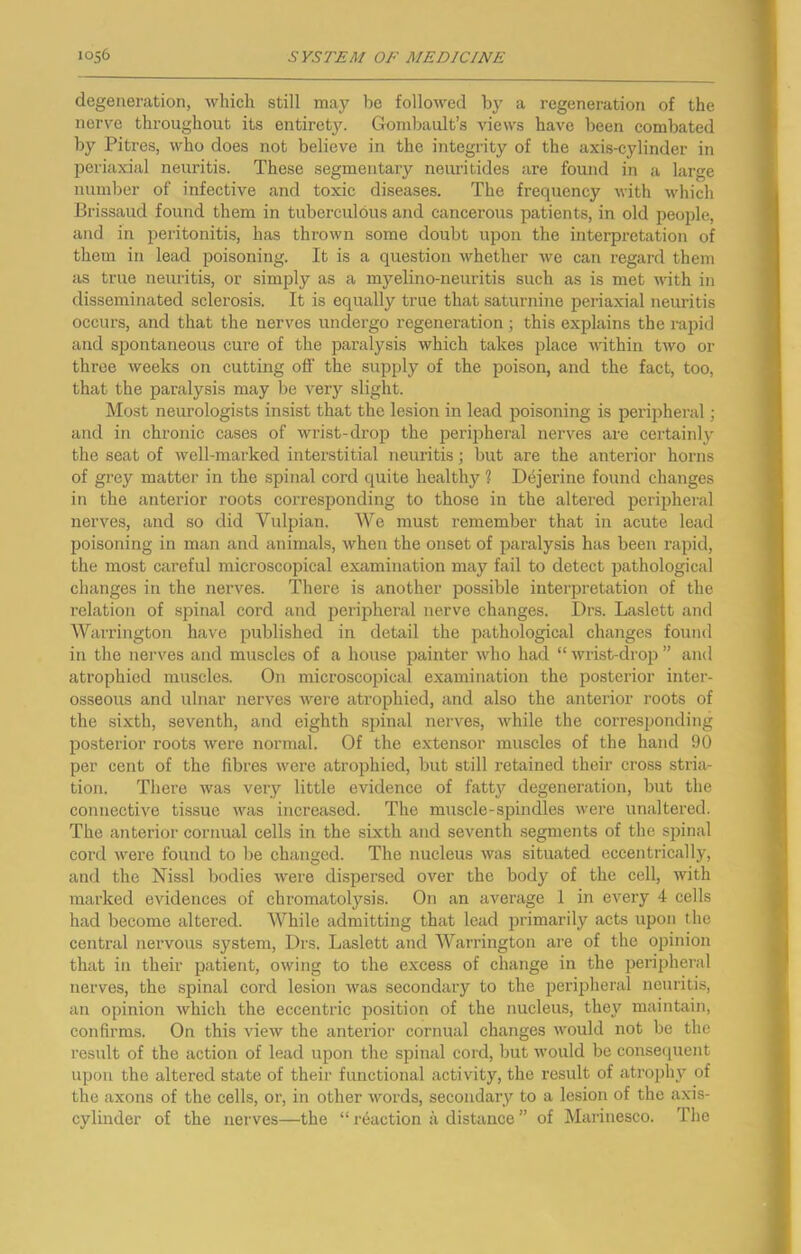 degeneration, which still may be followed by a regeneration of the nerve throughout its entirety. Gombault’s views have been combated by Pitres, who does not believe in the integrity of the axis-cylinder in periaxial neuritis. These segmentary neuritides are found in a large number of infective and toxic diseases. The frequency with wliich Brissaud found them in tuberculous and cancerous patients, in old people, and in peritonitis, has thrown some doubt upon the interpretation of them in lead poisoning. It is a question whether we can regard them as true neuritis, or simply as a myelino-neuritis such as is met with in disseminated sclerosis. It is equally true that saturnine periaxial neuritis occurs, and that the nerves undei’go regeneration; this explains the rapid and spontaneous cure of the paralysis which takes place within two or throe weeks on cutting off the supply of the poison, and the faet, too, that the paralysis may be very slight. Most neurologists insist that the lesion in lead poisoning is perijiheral; and in chronic cases of wrist-drop the peripheral nerves are certainly the seat of well-marked interstitial neuritis; but are the anterior horns of grey matter in the spinal cord quite healthy ? Dejerine found changes in the anterior roots corresponding to those in the altered peripheral nerves, and so did Vulpian. We must remember that in acute lead poisoning in man and animals, when the onset of paralysis has been rapid, the most careful microscopical examination may fail to detect pathological changes in the nerves. There is another possible interpretation of the relation of spinal cord and porqDheral nerve changes. Drs. Laslett and Warrington have published in detail the pathological changes found in the nerves and muscles of a house painter who had “ wrist-drop ” and atrophied muscles. On microscopical examination the posterior inter- osseous and ulnar nerves were atrophied, and also the anterior roots of the sixth, seventh, and eighth spinal nerves, while the corresponding posterior roots were normal. Of the extensor muscles of the hand 90 per cent of the fibres were atrophied, but still retained their cross stria- tion. There was very little evidence of fatt}'^ degeneration, but the connective tissue was increased. The muscle-spindies were nnaltered. The anterior cornual cells in the sixth and seventh .segments of the spinal cord were found to be changed. The nucleus was situated eccentrically, and the Nissl bodies were dispersed over the body of the cell, with marked evidences of chromatolysis. On an average 1 in every 4 cells had become altered. While admitting that lead primarily acts upon the central nervous system, Drs. Laslett and Warrington are of the opinion that in their patient, owing to the excess of change in the peripheral nerves, the spinal cord lesion was secondary to the peripheral neuritis, an opinion which the eccentric position of the nucleus, they maintain, confirms. On this view the anterior cornual changes would not be the result of the action of lead upon the spinal cord, but would be conseipient upon the altered state of their functional activity, the result of atropln'' of the axons of the cells, or, in other words, secondary to a lesion of the axis- cylinder of the nerves—the “ reaction a distance ” of Marinesco. The