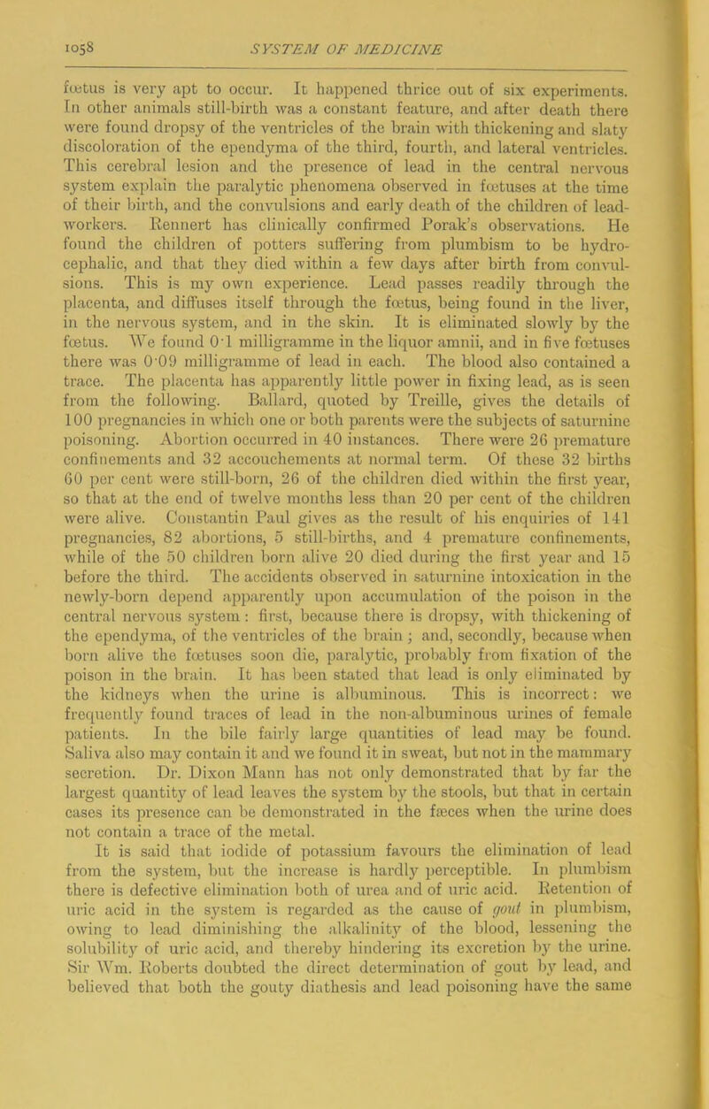 fuitus is very apt to occur. It happened thrice out of six experiments. In other animals still-birth was a constant feature, and after death there were found dropsy of the ventricles of the brain with thickening and slaty discoloration of the ependyma of the third, fourth, and lateral ventricles. This cerebral lesion and the presence of lead in the central nervous system explain the paralytic phenomena observed in foetuses at the time of their birth, and the convulsions and early death of the children of lead- workers. Rennert has clinically confirmed Porak’s observations. He found the children of potters suffering from plumbism to be hydro- cephalic, and that they died within a few days after birth from convul- sions. This is my own experience. Lead passes readily through the placenta, and diffuses itself through the foetus, being found in the liver, in the nervous .system, and in the skin. It is eliminated slowly by the foetus. We found OT milligramme in the liquor amnii, and in five foetuses there was 0‘09 milligramme of lead in each. The blood also contained a trace. The placenta has apparently little power in fixing lead, as is seen from the following. Ballard, quoted by Treille, gives the details of 100 pregnancies in which one or both parents were the subjects of saturnine poisoning. Abortion occurred in 40 instances. There were 26 i)remature confinements and 32 accouchements at normal term. Of these 32 births 60 per cent were still-born, 26 of the children died within the first year, so that at the end of twelve months less than 20 per cent of the children were alive. Constantin Paul gives as the result of his enquiries of 141 pi’egnancies, 82 abortions, 5 still-births, and 4 premature confinements, while of the 50 children born alive 20 died during the first year and 15 before the third. The accidents observed in saturnine intoxication in the newly-born depend apparently upon accumulation of the poison in the central nervous .system; fii’st, because there is dropsy, with thickening of the ependyma, of the ventricles of the brain ; and, secondly, because when l)orn alive the foetuses soon die, paralytic, probably from fixation of the poison in the brain. It has been stated that lead is only eliminated by the kidneys when the urine is albuminous. This is incorrect: we frequently found traces of lead in the non-albuminous urines of female patients. In the bile fairly large quantities of lead may be found. Saliva also may contain it and we found it in sweat, but not in the mammary secretion. Dr. Dixon Mann has not only demonstrated that by far the largest quantity of lead leaves the system by the stools, but that in certain cases its presence can be demonstrated in the faeces when the urine does not contain a trace of the metal. It is said that iodide of potassium favours the elimination of lead from the system, but the increase is hardl}'^ perceptible. In plumbism there is defective elimination both of urea and of uric acid. Retention of ui’ic acid in the system is regarded as the cause of gout in plumbism, owing to lead diminishing the alkalinity of the blood, lessening the solubility of uric acid, and thereby hindering its excretion b}'^ the urine. Sir Wm. Roberts doubted the direct determination of gout l\y lead, and believed that both the gouty diathesis and lead poisoning have the same