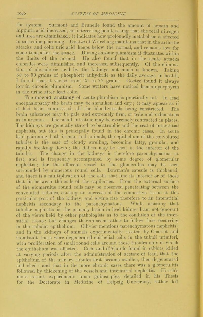 the S3^stem. Surmont and Brunelle found the amount of creatin and hippunu acid increased, an interesting point, seeing that the total nitrogen and urea are diminished; it indicates how profoundlj’’ metabolism is affected in saturnine poisoning. Goetzo of Wurzburg maintains that in the arthritic attcicks and colic uric acid keeps below the normal, and remains low for some time after the attack. During chronic plumbism it fluctuates within the limits of the normal. He also found that in the acute attacks chlorides were diminished and increased subsequently. Of the elimina- tion of phosphoric acid by the kidneys not much is known. Taking 30 to 50 grains of phosphoric anhydride as the daily average in health, I found that it varied from 25 to 7 7 grains. Goetze found it always low in chronic plumbism. Some writers have noticed hsematopoiqohyrin in the urine after lead colic. The morbid anatomy of acute plumbism is practically nil. In lead encephalopathy the brain may be shrunken and diy; it may ajipear as if it had been compressed, all the blood-vessels being constricted. The brain substance may be pale and extremely firm, or pale and cedematous as in unemia. The small intestine may be extremely contracted in places. The kitlueys are generally stated to be atrojjhic and the seat of interstitial nephritis, but this is principally found in the chronic cases. In acute lead poisoning, both in man and animals, the epithelium of the convoluted tubules is the seat of cloudy swelling, becoming fatty, granular, and rapidly breaking down; the debris may be seen in the interior of the tubules. The change in the kidneys is therefore iJarenchymatous at first, and is frequently accompanied by some degree of glomerular nephritis; for the afferent vessel to the glomerulus maj- be seen surrounded by numerous round cells. Bowman’s capsule is thickened, and there is a multiplication of the cells that line its interior or of those that lie between the coils of the capillaries. From the external surface of the glomerulus round cells may be observed penetrating between the convoluted tubules, causing an increase of the connective tissue at this ])articular part of the kidney, and giving rise therefore to an interstitial nephritis secondary to the parenclymatous. While insisting that tubular nephritis is the primary lesion in lead kidne}^ I am not ignorant of the Anews held by other jrathologists as to the condition of the inter- stitial tissue; but changes therein seem rather to follorv those occurring in the tubular epithelium. Ollivier mentions parenchymatous nephi-itis; and in the kidneys of airimals expei’imentally treated by Charcot and Gombault there Avere degenei’ated epithelial cells in the tubuli uriniferi, Avith proliferation of small round cells ai’ound those tubules onl_y in Avhich the epithelium Avas afl'ected. Coen and d’Ajutolo found in rabbits, killed at varying periods after the administi-ation of acetate of lead, that the epithelium of the urinary tubules fii’st became SAvollen, then degenerated and shed ; and that in the more chronic cases there Avas a glomerulitis folloAved by thickening of the vessels and interstitial nephritis. Hirsch’s more recent experiments upon guinea-pigs, detailed in his Thesis for the Doctorate in Medicine of Leipzig University, rather led