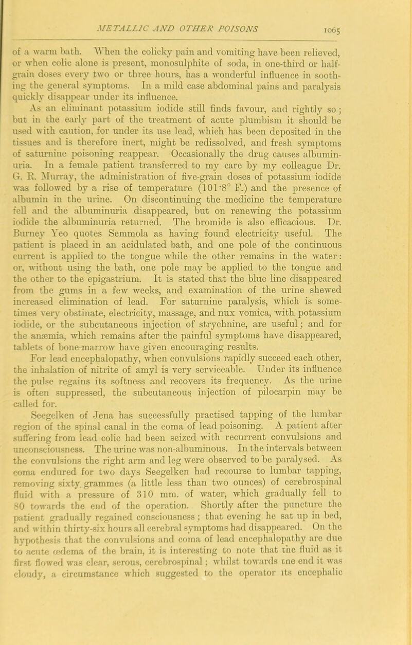 of a wju-m bath. 'When tho colicky pain and vomiting have been relieved, or when colic alone is present, monosnlphite of soda, in one-third or half- grain doses eveiy two or three hours, has a wonderfnl influence in sooth- ing the general symptoms. In a mild case abdominal pains and paralysis quickly disappear under its influence. As an eliminant potassium iodide still finds favour, and rightly so; but in the early part of the treatment of acute plumbism it should be used with caution, for under its use lead, which has been deposited in the tissues and is therefore inert, might be redissolved, and fresh symptoms of saturnine poisoning reappear. Occasionally the drug causes albumin- uria. In a female patient transferred to my care by my colleague Dr. It. 1\. Murray, the administration of five-grain doses of potassium iodide was followed by a rise of temperature (101 8° F.) and the presence of albumin in the urine. On cbscontinuing the medicine the temperature fell and the albuminuria disappeared, but on rene^ving the potassium iodide the albuminuria returned. The bromide is also efficacious. Dr. Burney Yeo C[Uotes Semmola as having found electricity useful. The patient is placed in an acidulated bath, and one pole of the continuous current is applied to the tongue while the other remains in the water: or, without using the bath, one pole may be applied to the tongue and the other to the epigastrium. It is stated that the blue line disappeared from the gums in a few weeks, and examination of the urine shewed increased elimination of lead. For saturnine paralysis, which is some- times very obstinate, electricity, massage, and mix vomica, witb potassium iodide, or the subcutaneous injection of strychnine, are useful; and for the anaemia, which remains after the painful symptoms have disappeared, tablets of bone-marrow have given encouraging results. For lead encephalopathy, when convulsions rapidly succeed each other, the inhalation of nitrite of amyl is very servicealile. Under its influence the pulse regains its softness and recovers its frequency. As the urine is often suppressed, the subcutaneous injection of pilocarpin may be called for. Seegelken of Jena has successfully practised tapping of the lumbar region of the spinal canal in the coma of lead poisoning. A patient after suffering from lead colic had been seized with recurrent convulsions and unconscioiLsness. The urine was non-albnminous. In the intervals between the convulsions the right arm and leg tvere observed to be paralysed. As coma endured for two days Seegelken had recourse to lumbar tapping, removing .sixty, grammes (a little le.ss than two ounces) of cerebrospinal fluifi with a pressure of 310 mm. of water, which gradually fell to 80 towards the end of the opcnition. Shortly after the puncture the [Kitient gradually regained consciousness; that evening he sat np in bed, and %vithin thirty-six hours all cerebral symptoms had disappeared. On the hypr>thesis that the convulsions and coma of lead encephalopathy are duo to acute redema of the brain, it is interesting to note that tho fluid as it first flowcfl was clear, serous, cerebrospinal; whilst towards tno end it was cloudy, a circumstance which suggested to the operator its cnceiihalic